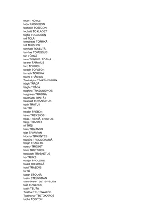 tnúth TNÛTUS
tobar UKSBERON
tobhach TOBEGON
tochailt TO KLADET
togha TOGOUSON
toil TOLÂ
toirrcheas TORRIKÂ
toll TUKSLON
tomhailt TOMELTÂ
tomhas TOMESSUS
tón TÛKNÂ
tonn TONDOS, TOSNÂ
torann TARANUS
torc TORKOS
toradh TORETON
torrach TORRIKÂ
trácht TRÂKTUS
Tradraighe TRAZDURÎGION
trágh TRÂGÂ
trágh- TRÂGÂ
traghna TRAGUNOWOS
traighean TRAGINÂ
traothadh TRAITÂT
trascairt TOSKARATUS
tráth TRÂTUS
tré TRI
treabh TREBON
tréan TREKSNOS
treas TREKSÂ, TRISTOS
tréig- TRÄNKET
trí TRÎS
trian TRIYANON
triar TRIWIRON
tríocha TRIKONTES
trócaire TROUGOKARIÂ
troigh TRAGETS
troisc- TROSKIT
trom TRUTSMOS
troscadh TROSKETUS
trú TRUKS
truagh TROUGOS
truaill TREUSSLÂ
truid TRAZDUS
tú TÛ
tuagh STOUGÂ
tuaim STEUKSMÄN
tuaithbheal TEUTISWELON
tuar TOWERON
tuath TEUTÂ
Tuathal TEUTOWALOS
Tuathchar TEUTOKAROS
tubha TOBIYON
 