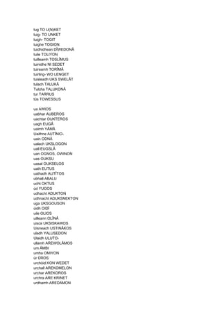 tug TO U(N)KET
tuig- TO UNKET
tuigh- TOGIT
tuighe TOGION
tuidhidhean DÎWEDONÂ
tuile TOLIYON
tuilleamh TOSLÎMUS
tuinidhe NI SEDET
tuireamh TORÎMÂ
tuirling- WO LENGET
tuisleadh UKS SWELÂT
tulach TALUKÂ
Tulcha TALUKONÂ
tur TARRUS
tús TOWESSUS
ua AWIOS
uabhar AUBEROS
uachtar OUKTEROS
uagh EUGÂ
uaimh YÂMÂ
Uaithne AUTÎNIO-
uain ODNÂ
ualach UKSLOGON
uall EUGSLÂ
uan OGNOS, OWINON
uas OUKSU
uasal OUKSELOS
uath EUTUS
uathadh AUTÎTOS
ubhall ABALU
ucht OKTUS
úd YUGOS
udhacht ADUKTON
udhnacht ADUKSNEKTON
uga UKSGOUSON
úidh OIDÎ
uile OLIOS
uilleann OLÎNÂ
uisce UKSISKAWOS
Uisneach USTINÂKOS
uladh YALUSEDON
Ulaidh ULUTO-
ullamh AREWOLÂMOS
um ÄMBI
umha OMIYON
úr ÛROS
urchóid KON WEDET
urchall AREKOMELON
urchar AREKOROS
urchra ARE KRINET
urdhamh AREDAMON
 