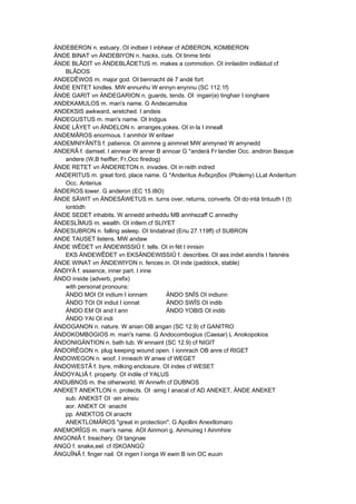 ÄNDEBERON n. estuary. OI indbeir I inbhear cf ADBERON, KOMBERON
ÄNDE BINAT vn ÄNDEBIYON n. hacks, cuts. OI tinme tinbi
ÄNDE BLÂDIT vn ÄNDEBLÂDETUS m. makes a commotion. OI innlaidim indládud cf
BLÂDOS
ANDEDÊWOS m. major god. OI bennacht dé 7 andé fort
ÄNDE ENTET kindles. MW ennunhu W ennyn enynnu (SC 112.1f)
ÄNDE GARIT vn ÄNDEGARION n. guards, tends. OI ·ingair(e) tinghair I ionghaire
ANDEKAMULOS m. man's name. G Andecamulos
ANDEKSIS awkward, wretched. I andeis
ÄNDEGUSTUS m. man's name. OI Indgus
ÄNDE LÂYET vn ÄNDELON n. arranges,yokes. OI in·la I inneall
ANDEMÂROS enormous. I anmhór W enfawr
ANDEMNIYÂNTS f. patience. OI ainmne g ainmnet MW anmyned W amynedd
ANDERÂ f. damsel. I ainnear W anner B annoar G *anderá Fr landier Occ. andiron Basque
andere (W,B heiffer; Fr,Occ firedog)
ÄNDE RETET vn ÄNDERETON n. invades. OI in·reith indred
ANDERITUS m. great ford, place name. G *Anderitus Ανδερηδoν (Ptolemy) LLat Anderitum
Occ. Anterius
ÄNDEROS lower. G anderon (EC 15.I8O)
ÄNDE SÂWIT vn ÄNDESÂWETUS m. turns over, returns, converts. OI do·intá tintuuth I (t)
iontódh
ÄNDE SEDET inhabits. W annedd anheddu MB annhezaff C annedhy
ÄNDESLÎMUS m. wealth. OI intlem cf SLIYET
ÄNDESUBRON n. falling asleep. OI tindabrad (Eriu 27.119ff) cf SUBRON
ANDE TAUSET listens. MW andaw
ÄNDE WÊDET vn ÄNDEWISSIÛ f. tells. OI in·fét I innisin
EKS ÄNDEWÊDET vn EKSÄNDEWISSIÛ f. describes. OI ass.indet aisndís I faisnéis
ÄNDE WINAT vn ÄNDEWIYON n. fences in. OI inde (paddock, stable)
ÄNDIYÂ f. essence, inner part. I inne
ÄNDO inside (adverb, prefix)
with personal pronouns:
ÄNDO MOI OI indium I ionnam ÄNDO SNÎS OI indiunn
ÄNDO TOI OI indiut I ionnat ÄNDO SWÎS OI indib
ÄNDO EM OI and I ann ÄNDO YOBIS OI indib
ÄNDO YAI OI indi
ÄNDOGANON n. nature. W anian OB angan (SC 12.9) cf GANITRO
ÄNDOKOMBOGIOS m. man's name. G Andocombogius (Caesar) L Anokopokios
ÄNDONIGÄNTION n. bath tub. W ennaint (SC 12.9) cf NIGIT
ÄNDORÊGON n. plug keeping wound open. I ionnrach OB anre cf RIGET
ÄNDOWEGON n. woof. I inneach W anwe cf WEGET
ÄNDOWESTÂ f. byre, milking enclosure. OI indes cf WESET
ÄNDOYALIÂ f. property. OI indile cf YALUS
ANDUBNOS m. the otherworld. W Annwfn cf DUBNOS
ANEKET ANEKTLON n. protects. OI ·ainig I anacal cf AD ANEKET, ÄNDE ANEKET
sub. ANEKST OI ·ain ainsiu
aor. ANEKT OI ·anacht
pp. ANEKTOS OI anacht
ANEKTLOMÂROS "great in protection". G Apollini Anextlomaro
ANEMORÎGS m. man's name. AOI Ainmori g. Ainmuireg I Ainmhire
ANGONIÂ f. treachery. OI tangnae
ANGÛ f. snake,eel. cf ISKOANGÛ
ÄNGUÎNÂ f. finger nail. OI ingen I ionga W ewin B ivin OC euuin
 