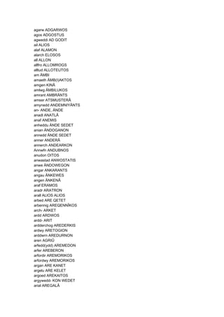 agarw ADGARWOS
agos ADGOSTUS
agweddi AD GODIT
ail ALIOS
alaf ALAMON
alarch ELOSOS
all ALLON
allfro ALLOMROGS
alltud ALLOTEUTOS
am ÄMBI
amaeth ÄMB(I)AKTOS
amgen KINÂ
amlwg ÄMBILUKOS
amrant AMBRÄNTS
amser ATSMUSTERÂ
amynedd ANDEMNIYÂNTS
an- ANDE, ÄNDE
anadl ANATLÂ
anaf ANEMIS
anheddu ÄNDE SEDET
anian ÄNDOGANON
annedd ÄNDE SEDET
anner ANDERÂ
annerch ANDEARKON
Annwfn ANDUBNOS
anudon OITOS
anwastad ANWOSTATIS
anwe ÄNDOWEGON
angar ANKARANTS
angau ÄNKEWES
angen ÄNKENÂ
araf ERAMOS
aradr ARATRON
arall ALIOS ALIOS
arbed ARE QETET
arbennig AREQENNÎKOS
arch- ARKET
ardd ARDWOS
ardd- ARIT
ardderchog AREDERKIS
ardwy ARETOGION
arddwrn AREDURNON
aren AGRIÛ
arfedd(ydd) AREMEDON
arfer AREBERON
arfordir AREMORIKOS
arfordwy AREMORIKOS
argan ARE KANET
argelu ARE KELET
argoed AREKAITOS
argywedd- KON WEDET
arial AREGALÂ
 