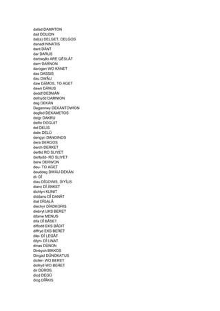 dafad DAMATON
dail DOLION
dal(a) DELGET, DELGOS
danadl NINATIS
dant DÄNT
dar DARUS
darbwyllo ARE QÊSLÂT
darn DARNON
darogan WO KANET
das DASSIS
dau DWÂU
daw DÂMOS, TO AGET
dawn DÂNUS
deddf DEDMÄN
defnydd DAMNION
deg DEKÄN
Degannwy DEKÄNTOWION
degfed DEKAMETOS
deigr DAKRU
deifio DOGUIT
del DELIS
delw DELÛ
dengyn DANGINOS
dera DERGOS
derch DERKET
derllid RO SLIYET
derllydd- RO SLIYET
derw DERWON
deu- TO AGET
deuddeg DWÂU DEKÄN
di- DÎ
diau DÎGOWIS, DIYÎUS
dianc DÎ ÄNKET
dichlyn KLINIT
diddanu DÎ DANÂT
dial DÎGALÂ
diechyr DÎADKORIS
diebryt UKS BERET
difanw MENUS
difa DÎ BÂSET
diffodd EKS BÂDIT
diffryd EKS BERET
dile- DÎ LEGÂT
dilyn- DÎ LINAT
dinas DÛNON
Dinbych BIKKOS
Dingad DÛNOKATUS
diofer- WO BERET
diofryd WO BERET
dir DÛROS
diod DEGÛ
diog DÎÂKIS
 