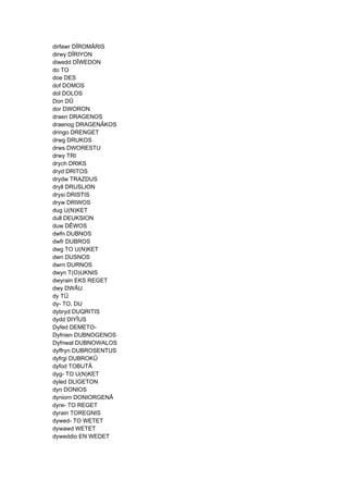 dirfawr DÎROMÂRIS
dirwy DÎRIYON
diwedd DÎWEDON
do TO
doe DES
dof DOMOS
dol DOLOS
Don DÛ
dor DWORON
draen DRAGENOS
draenog DRAGENÂKOS
dringo DRENGET
drwg DRUKOS
drws DWORESTU
drwy TRI
drych DRIKS
dryd DRITOS
drydw TRAZDUS
dryll DRUSLION
drysi DRISTIS
dryw DRIWOS
dug U(N)KET
dull DEUKSION
duw DÊWOS
dwfn DUBNOS
dwfr DUBROS
dwg TO U(N)KET
dwn DUSNOS
dwrn DURNOS
dwyn T(O)UKNIS
dwyrain EKS REGET
dwy DWÂU
dy TÛ
dy- TO, DU
dybryd DUQRITIS
dydd DIYÎUS
Dyfed DEMETO-
Dyfnien DUBNOGENOS
Dyfnwal DUBNOWALOS
dyffryn DUBROSENTUS
dyfrgi DUBROKÛ
dyfod TOBUTÂ
dyg- TO U(N)KET
dyled DLIGETON
dyn DONIOS
dyniorn DONIORGENÂ
dyre- TO REGET
dyrain TOREGNIS
dywed- TO WETET
dywawd WETET
dyweddio EN WEDET
 