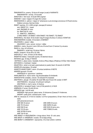 ÄNKARANTS m. enemy. OI éccra W angar (cruel) cf KARANTS
ÄNKARANTIÂ f. enmity. OI éccraite
ÄNKATON n. fish hook. OI écath MW anghad
ÄNKENÂ f. need. I éigean W angen B,C anken
ÄNKENAWOS m. salmon. I éigne G *ankenavos LLat ancorago ancoravus O.Picard ancreu
Walloon ancraou German Anke
ÄNKET reaches. OI ·ic MW a(n)gh- (escape) B rankout
sub. ÄNKST OI ·í ·íssed
perf. ÂNONKE OI ·ánic
pp. ÄNKTOS OI ·rícht
vn. -ÄNKTIÛ f. -ÄNKON n.
cf ARE ÄNKET, DÎ ÄNKET, KON ÄNKET, RO ÄNKET, TO ÄNKET
ÄNKEWES p. the dead. OI do écaib I éag W angau B ankou C ankow cf ENKTUS
ÄNKONDERKIS invisible. OI écndairc cf DERKET
ANLESSON n. sweat. I allas
ANLESSIÛ f. sore, cancer, tumour. I aillse
ANMÄN n. name. Og anm I ainm OW anu W enw B anv C hanow G p anuana
ÂNOS m. ring. (cf Lat ânus)
ÂNINION n. small ring. OI áinne I fáinne
ANSÂ f. footprint. OI és (Eriu 32.159)
ANSIYÂS p.f. reins. OI éssi (cf Gk hêniâ)
ÄNSKÎTIS tireless. I éascaidh (quick); OI abstract éscus
ÄNTEKIS ugly. OI étig cf TEKOS
ANTROS m. place name. Goedelic Andros (Pliny) Αδρου (Ptolemy) OI Étar I Binn Éadair
ANTONOS m. forehead. I éadan
ANUKTON n. what is not said, grammatical (or poetic) fault. OI anocht cf UKTON
ANWÊLOS shameless. OI anbal
ANWETÂ ANWETONIÂ f. storm. OI anbud ainbthine cf WETÂ
ANWIDS ignorant. OI ainb
ANWISSUS m. ignorance. I ainbhios
ANWLAMATIS m. man's name. Og Anavlamattias OI Anfolmith
ANWOSTATIS unstable, uneven. OI anbsaid W anwastad
ARATRON n. plough. OI arathar W aradr MB arazr B arar OC aradar cf ARIT
ARATRÂKON n. ferryboat. OI arthrach I árthach
ARATRIOS m. man's name. G Aratrius
ARAUSIOS m. temple(of head). I ara (cf Gk pareíâ id.) cf AUS
ARBÎNON n? turnip. W erfin B irvin
ARDWOS high. I ard W ardd
ARDWEN- high ground, place name. G Arduenna (Caesar) Fr Ardennes
ARDWÎ f. peak,point, cardinal point. I aird
ARE for, because of, in front of, beside. I ar W er (preposition); OI tair I thoir (in front, in the
east)
with personal pronouns:
ARE ME OI airium ARE SNÎS OI erunn
ARE TE OI airiut ARE SWÎS OI airib
ARE EM OI airi ARE SÛS OI airriu erru
ARE YÛ OI airiu ARE YOBIS OI airib
ARE SIYÄN OI airre
ARE YAI OI airi
ARE ÄNKET vn AR(E)ÄNKON n. brings about, finds. OI ·airic airec
ARE BÂGÎT vn AREBÂGÂ f. boasts. OI ar·báigi airbag
ARE BERET m AREBERIÂ f. reproaches. OI ar·beir airbire I oirbhire
 