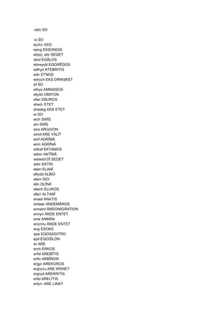 -ddo SO
-e SO
e(ch)- EKS
eang EKSONGIS
eb(e), ebr SEQET
ebol EQÂLOS
ebrwydd EQORÊDOS
edfryd ATEBRITIS
edn ETNOS
edrych EKS DRIKSKET
ef SO
efnys AMNISSOS
efydd OMIYON
efwr EBUROS
ehed- ETET
ehedeg EKS ETET
ei SO
eich SWÎS
ein SNÎS
eira ARG(I)ON
eiriol ARE YÂLÎT
eirif ADRÎMÂ
eirin AGRÎNÂ
eithaf EKTAMOS
eithin AKTÎNÂ
eistedd DÎ SEDET
eithr EKTRI
elain ELANÎ
elfydd ALBIÛ
eleni SIO-
elin OLÎNÂ
elwch ELUKOS
ellyn ALTANÎ
enaid ANATIS
enfawr ANDEMÂROS
ennaint ÄNDONIGÄNTION
ennyn ÄNDE ENTET
enw ANMÄN
enynnu ÄNDE ENTET
eog ESOKS
epa EQOSAGITRO
epil EQOSÎLON
er ARE
erch ERKOS
erfid AREBÎTIS
erfin ARBÎNON
ergyr AREKOROS
ergrynu ARE KRINET
ergryd AREKRITIS
erlid ARELÎTIS
erlyn- ARE LINAT
 