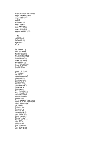 eryr ERUROS, AREORON
esgar EKSKARANTS
esgid EDSKÛTO-
eu SO
euod OGUIS
ewig OWÎKÂ
ewin ÄNGUÎNÂ
ewyn OWINON
ewythr AWENTROS
-f ME
-fa MAGOS
fel SAMALIS
fry BRIGS
fy ME
ffer SFERETS
ffion SFIYONÂ
ffon SFONDOS
ffraeth SFRAKTOS
ffraw SRÂMOS
ffroen SROGNÂ
ffrwd SRUTUS
ffrwst SFUDSKET
ffun SFOINÂ
gaeaf GIYAMOS
gaf- GABIT
gafael GABAGLÂ
gafl GABLOS
gafr GABROS
gair GARION
galar GALAROS
gan KÄNTÂ
garr GARRÂ
garm GARSMÄN
garth GORTOS
garw GARWOS
gawr GÂRIS
gefail GABALÎ, GOBÄNNS
gefyn GEMELON
gel GELUS
gell GELOS
gen GENUS
genau GENUS
geni GANITRO
genni GÄNDET
geneth GENETÂ
giau GÎYÂ
glain GLANÎ
glân GLANOS
glan GLÄNDOS
 