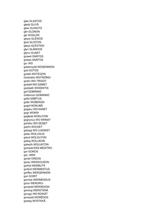 glas GLASTOS
gledd GLIYÂ
glew GLIWOTS
glin GLÛNON
glo GOGLOS
gloyw GLÊWOS
glud GLOITON
glwys GLÊSTIOS
glyn GLÄNDOS
glynu GLINAT
gnawd GNÂTOS
gnaws GNÂTOS
go- WO
gobennydd WOQENNION
god GOTOS
godeb WOTEQON
Gododdin WOTÂDÎNO-
godro WO TROGIT
goddef WO DAMET
goddaith WODEKTIS
gof GOBÄNNS
Gofannon GOBÄNNÛ
gofid GÂBÎTUS
gofer WOBERON
gogof WOKUBÂ
goganu WO KANET
gogr WOKRI
gogledd WOKLIYON
gogryn(u) WO KRINAT
gohebu WO SEQET
golchi WOLKET
golosgi WO LUKSKET
golau WOLUGUS
golud WOLOUTON
golwg WOLUKON
golwyth WOLUKTON
gomedd EKS MEDITRO
gor GOROS
gor- WER
gordd ORDOS
goreu WERGOUSON
gorfod WERBUTÂ
gorfynt WERMENTUS
gorffen WERQENNON
gori GORIT
gormes WERMESSUS
goror WERORO-
gorsedd WERSEDON
gorsing WERSTÛNÂ
gorugo WO ROIKÂT
gorwydd WORÊDOS
gosteg WOSTEKÂ
 