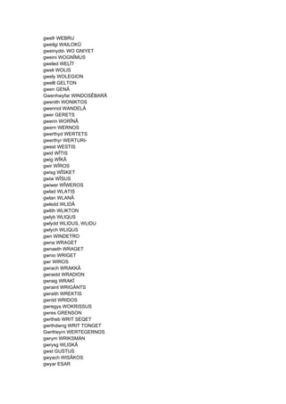 gwefr WEBRU
gweilgi WAILOKÛ
gweinydd- WO GNIYET
gweini WOGNÎMUS
gweled WELÎT
gweli WOLIS
gwely WOLEGION
gwellt GELTON
gwen GENÂ
Gwenhwyfar WINDOSÊBARÂ
gwenith WONIKTOS
gwennol WANDELÂ
gwer GERETS
gwerin WORÎNÂ
gwern WERNOS
gwerthyd WERTETS
gwerthyr WERTURI-
gwest WESTIS
gwid WÎTIS
gwig WÎKÂ
gwir WÎROS
gwisg WÎSKET
gwiw WÎSUS
gwiwer WÎWEROS
gwlad WLATIS
gwlan WLANÂ
gwledd WLIDÂ
gwlith WLIKTON
gwlyb WLIQUS
gwlydd WLIDUS, WLIDU
gwlych WLIQUS
gwn WINDETRO
gwna WRAGET
gwnaeth WRAGET
gwnio WRIGET
gwr WIROS
gwrach WRAKKÂ
gwraidd WRADION
gwraig WRAKÎ
gwraint WRIGÄNTS
gwraith WREKTIS
gwrdd WRIDOS
gwregys WOKRISSUS
gwres GRENSON
gwrtheb WRIT SEQET
gwrthdwng WRIT TONGET
Gwrtheyrn WERTEGERNOS
gwrym WRIKSMÄN
gwrysg WLISKÂ
gwst GUSTUS
gwyach WISÂKOS
gwyar ESAR
 