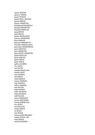 gwychi WOKSIS
gwychyr WIKRIS
gwydn WITNOS
gwydd WIDU, WEGION
gwydd WÊDOS
gwydd- WINDETRO
gwyddbwyll WIDUQÊSLÂ
gwyddyf WIDUBIYON
Gwyddel WÊDELOS
gwyg WIKOS
gwyl WÊLOS
gwylan WOWILANOS
gwymon WIKSMONÂ
gwyn WINDOS
gwynfyd WINDOBITUS
Gwynllyw WINDOLUGUS
gwynnawn WENDWÂNOS
gwynt WENTOS
gwyr WINDETRO
gwys WETSÎ, WINDETRO
gwystl GÊSTLOS
gwyth WIKTON
gwythi WÊTIS
gwyw WISUS
gylf(in) GULBÎNÂ
-ha- SAGIT
had SATON
haeddel SAGETLON
haeddu SAGIT
haer SAGROS
haf SAMOS
hafal SAMALIS
haearn ISARNON
hagr SAGROS
Hafren SABRINÂ
haid SATION
haidd SASION
halen SALENON
halog SALÂKOS
hallt SALDOS
hanes SANESSON
hanner SÄNTERON
hanred SANIRETON
hau SEGET
haul SÂULIOS
hawdd SÂDOS
he SEGET
heb SEQOS
hebrwng SÄN BRONKET
heddiw DIYÎUS, SIO-
hedd SEDOS
heini(f) SUGNÎMIS
 