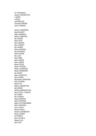 ien YEG(I)NOS
iewaint YEWÄNTÛTS
ir ÛROS
is ÎSSU
isel ÎSSELOS
Iwerddon ÎWERIÂ
iwrch YORKOS
llachar LAKSAROS
lladd SLADET
llafar LABAROS
llafasu LAMETRO
llai LAGIÛS
llaid LATIS
llain LÂGENÂ
llam LENGET
llan LANDÂ
llanw LANWON
llas SLASSOS
llath SLAZDÂ
llau LUS-
llaw LÂMÂ
llawn LÂNOS
llawr LÂRON
llawd LÂTOS
llawdr LÂTRON
llawen LOWENOS
llawer ROWERON
lle LEGOS
lleas LEGASTUS
llech LEKKÂ
llechwedd LEKSOWIÂ
lledr LETRON
lledd LIYÂ
llefaru LABARÂTRO
llef LEMOS
llefrith LEMOMLIKTON
lled LETOS, LITANOS
llen LINNÂ
lles LESSUS
llesg LEKSKOS
llestr LESTRON
lletem LETOSEKSMÄN
llethr LEKTRON
Lleu LUGUS
lleuad LUGAT-
lleufer LUGOBEROS
llewa LUNGET
lli LÎYÄNTS
lliant LÎYÄNTS
lliaws ELUS
llid LÎTUS
 