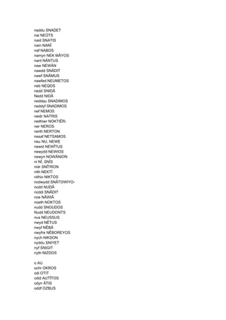 naddu SNADET
nai NEÛTS
naid SNATIS
nain NANÎ
naf NABOS
namyn NEK MÂYOS
nant NÄNTUS
naw NEWÄN
nawdd SNÂDIT
nawf SNÂMUS
nawfed NEUMETOS
neb NEQOS
nedd SNIDÂ
Nedd NIDÂ
neddau SNADIMOS
neddyf SNADIMOS
nef NEMOS
neidr NATRIS
neithiwr NOKTIÊR-
ner NEROS
nerth NERTON
nesaf NETSAMOS
neu NU, NEWE
newid NEWÎTUS
newydd NEWIOS
newyn NOWÄNION
ni NÎ, SNÎS
nidr SNÎTRON
nith NEKTÎ
nithio NIKTOS
nodwydd SNÂTOWIYO-
nodd NUDÂ
noddi SNÂDIT
noe NÂWIÂ
noeth NOKTOS
nudd SNOUDOS
Nudd NEUDONTS
nus NEUSSUS
nwyd NÊTUS
nwyf NÊBÂ
nwyfre NÊBOREYOS
nych NIKSON
nyddu SNIYET
nyf SNIGIT
nyth NIZDOS
o AU
ochr OKROS
odi OTIT
odid AUTÎTOS
odyn ÂTIS
oddf OZBUS
 
