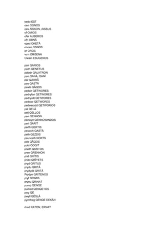 oedd EST
oen OGNOS
oes AISSON, AISSUS
of OMIOS
ofer AUBEROS
ofn OBNÂ
oged OKETÂ
onnen OSNOS
or OROS
-orn ORGENÂ
Owain ESUGENOS
pair QARIOS
paith QENETUS
paladr QALATRON
pan QANÂ, QANÎ
par QARRÂ
pas QASTÂ
pawb QÂQOS
pedair QETWORES
pedryfan QETWORES
pedryollt QETWORES
pedwar QETWORES
pedwerydd QETWORIOS
pel QELÂ
pell QELLOS
pen QENNON
penwyn QENNOWINDOS
peri QARIT
perth QERTIS
peswch QASTÂ
peth QEZDIS
peunoeth NOKTS
pob QÂQOS
pobi QOQIT
poeth QOKTOS
pren QRENNON
prid QRÎTIS
pridd QRÎYETS
pryd QRITUS
prydu QRITÂ
prydydd QRITÂ
Prydyn QRITENOS
pryf QRIMIS
prynu QRINAT
pump QENQE
pumed QENQETOS
pwy QÊ
pwyll QÊSLÂ
pymtheg QENQE DEKÄN
rhad RATON, ERNAT
 