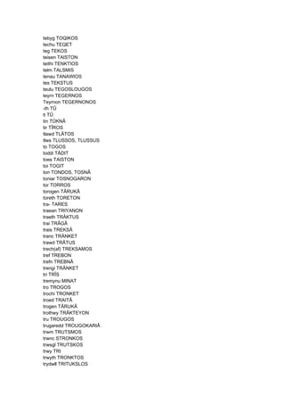 tebyg TOQIKOS
techu TEQET
teg TEKOS
teisen TAISTON
teithi TENKTIOS
telm TALSMIS
tenau TANAWIOS
tes TEKSTUS
teulu TEGOSLOUGOS
teyrn TEGERNOS
Teyrnon TEGERNONOS
-th TÛ
ti TÛ
tin TÛKNÂ
tir TÎROS
tlawd TLÂTOS
tlws TLUSSOS, TLUSSUS
to TOGOS
toddi TÂDIT
toes TAISTON
toi TOGIT
ton TONDOS, TOSNÂ
toniar TOSNOGARON
tor TORROS
torogen TÂRUKÂ
toreth TORETON
tra- TARES
traean TRIYANON
traeth TRÂKTUS
trai TRÂGÂ
trais TREKSÂ
tranc TRÄNKET
trawd TRÂTUS
trech(af) TREKSAMOS
tref TREBON
trefn TREBNÂ
trengi TRÄNKET
tri TRÎS
tremynu MINAT
tro TROGOS
trochi TRONKET
troed TRAITÂ
trogen TÂRUKÂ
trothwy TRÂKTEYON
tru TROUGOS
trugaredd TROUGOKARIÂ
trwm TRUTSMOS
trwnc STRONKOS
trwsgl TRUTSKOS
trwy TRI
trwyth TRONKTOS
trydwll TRITUKSLOS
 