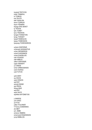 trydydd TRITIYOS
tryfer TRIBERU
tu TOIBOS
tud TEUTÂ
twll TUKSLON
twrch TORKOS
twym TÊSMÄN
twysgo EKS SEKET
ty TEGOS
tyfu TUMET
tyno TNOWON
tynged TONKETON
tyngu TONGET
tywyll TEMESLOS
tywys TOMESSON
tywysog TOWESSÂKOS
ucharn OISFERNÂ
uchenaid UKSANATUS
ucher WESQEROS
uchaf OUKSAMOS
uchel OUKSELOS
udd YOUDOS
ufel OIBELÂ
uffarn OISFERNÂ
ugain WIKÄNTÎ
un OINOS
Urien ORBIOGENOS
uwch OUKSU
uwd YUTUS
wrth WRIT
wy OGOS
wybr ERQOS
wyf EST
wyneb ENIQÂ
wyr ÊROS
Wysg ISKÂ
wyt EST
wyth OKTÛ
wythfed OKTÛMETOS
y SINDOS
ych UKSÛ
yd ITUS
ydlan ITULANDÂ
Y Fenny GOBÄNNIO-
yfu IBET
ym- ÄMBI
ymenyn ÄMBÄN
ymennydd ENQENNION
ymyl ÄMBILON
 