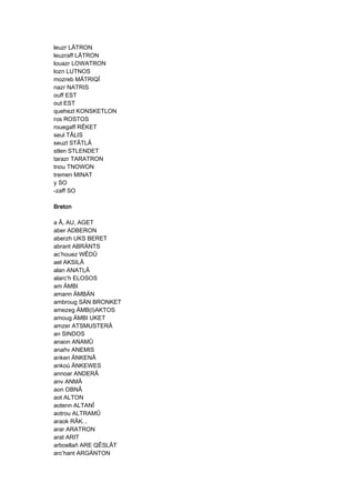 leuzr LÂTRON
leuzraff LÂTRON
louazr LOWATRON
lozn LUTNOS
mozreb MÂTRIQÎ
nazr NATRIS
ouff EST
out EST
quehezl KONSKETLON
ros ROSTOS
rouegaff RÊKET
seul TÂLIS
seuzl STÂTLÂ
stlen STLENDET
tarazr TARATRON
tnou TNOWON
tremen MINAT
y SO
-zaff SO
BretonBretonBretonBreton
a Â, AU, AGET
aber ADBERON
aberzh UKS BERET
abrant ABRÄNTS
ac’houez WÊDÛ
ael AKSILÂ
alan ANATLÂ
alarc’h ELOSOS
am ÄMBI
amann ÄMBÄN
ambroug SÄN BRONKET
amezeg ÄMB(I)AKTOS
amoug ÄMBI UKET
amzer ATSMUSTERÂ
an SINDOS
anaon ANAMÛ
anañv ANEMIS
anken ÄNKENÂ
ankoù ÄNKEWES
annoar ANDERÂ
anv ANMÄ
aon OBNÂ
aot ALTON
aotenn ALTANÎ
aotrou ALTRAMÛ
araok RÂK...
arar ARATRON
arat ARIT
arboellañ ARE QÊSLÂT
arc’hant ARGÄNTON
 