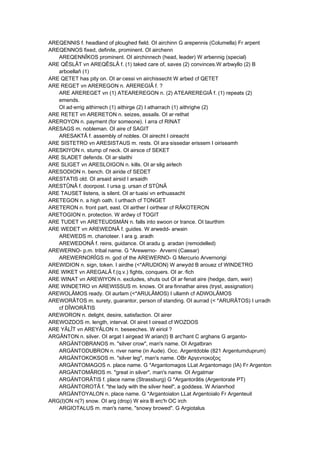 AREQENNIS f. headland of ploughed field. OI airchinn G arepennis (Columella) Fr arpent
AREQENNOS fixed, definite, prominent. OI airchenn
AREQENNÎKOS prominent. OI airchinnech (head, leader) W arbennig (special)
ARE QÊSLÂT vn AREQÊSLÂ f. (1) taked care of, saves (2) convinces.W arbwyllo (2) B
arboellañ (1)
ARE QETET has pity on. OI ar·cessi vn airchissecht W arbed cf QETET
ARE REGET vn AREREGON n. AREREGIÂ f. ?
ARE AREREGET vn (1) ATEAREREGON n. (2) ATEAREREGIÂ f. (1) repeats (2)
emends.
OI ad·errig aithirrech (1) aithirge (2) I atharrach (1) aithrighe (2)
ARE RETET vn ARERETON n. seizes, assails. OI ar·rethat
AREROYON n. payment (for someone). I arra cf RINAT
ARESAGS m. nobleman. OI aire cf SAGIT
ARESAKTÂ f. assembly of nobles. OI airecht I oireacht
ARE SISTETRO vn ARESISTAUS m. rests. OI ara·sissedar erissem I oiriseamh
ARESKIYON n. stump of neck. OI airsce cf SEKET
ARE SLADET defends. OI ar·slaithi
ARE SLIGET vn ARESLOIGON n. kills. OI ar·slig airlech
ARESODION n. bench. OI airide cf SEDET
ARESTATIS old. OI arsaid airsid I arsaidh
ARESTÛNÂ f. doorpost. I ursa g. ursan cf STÛNÂ
ARE TAUSET listens, is silent. OI ar·tuaisi vn erthuasacht
ARETEGON n. a high oath. I urthach cf TONGET
ARETERON n. front part, east. OI airther I oirthear cf RÂKOTERON
ARETOGION n. protection. W ardwy cf TOGIT
ARE TUDET vn ARETEUDSMÄN n. falls into swoon or trance. OI taurthim
ARE WEDET vn AREWEDNÂ f. guides. W arwedd- arwain
AREWEDS m. charioteer. I ara g. aradh
AREWEDONÂ f. reins, guidance. OI aradu g. aradan (remodelled)
AREWERNO- p.m. tribal name. G *Arewerno- Arverni (Caesar)
AREWERNORÎGS m. god of the AREWERNO- G Mercurio Arvernorigi
AREWIDION n. sign, token. I airdhe (<*ARUDION) W arwydd B arouez cf WINDETRO
ARE WIKET vn AREGALÂ f.(q.v.) fights, conquers. OI ar.·fich
ARE WINAT vn AREWIYON n. excludes, shuts out OI ar·fenat aire (hedge, dam, weir)
ARE WINDETRO vn AREWISSUS m. knows. OI ara·finnathar aires (tryst, assignation)
AREWOLÂMOS ready. OI aurlam (<*ARULÂMOS) I ullamh cf ADWOLÂMOS
AREWORÂTOS m. surety, guarantor, person of standing. OI aurrad (< *ARURÂTOS) I urradh
cf DÎWORÂTIS
AREWORON n. delight, desire, satisfaction. OI airer
AREWOZDOS m. length, interval. OI airet I oiread cf WOZDOS
ARE YÂLÎT vn AREYÂLON n. beseeches. W eiriol ?
ARGÄNTON n. silver. OI argat I airgead W arian(t) B arc'hant C arghans G arganto-
ARGÄNTOBRANOS m. "silver crow", man's name. OI Argatbran
ARGÄNTODUBRON n. river name (in Aude). Occ. Argentdoble (821 Argentumduprum)
ARGÄNTOKOKSOS m. "silver leg", man's name. OBr Αργεντοκοξος
ARGÄNTOMAGOS n. place name. G *Argantomagos LLat Argantomago (IA) Fr Argenton
ARGÄNTOMÂROS m. "great in silver", man's name. OI Argatmar
ARGÄNTORÂTIS f. place name (Strassburg) G *Argantorâtis (Argentorate PT)
ARGÄNTOROTÂ f. "the lady with the silver heel", a goddess. W Arianrhod
ARGÄNTOYALON n. place name. G *Argantoialon LLat Argentoialo Fr Argenteuil
ARG(I)ON n(?) snow. OI arg (drop) W eira B erc'h OC irch
ARGIOTALUS m. man's name, "snowy browed". G Argiotalus
 