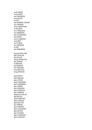 eneb ENIQÂ
enez ENISTÎ
enk EKSONGIS
entre ENTRI
eo EST
eok EKSÂKIS, ESOKS
eon OWINON
eontr AWENTROS
er ERUROS
erc’h ARG(I)ON
ere ADRÊGON
etev ATEDAWON
etre ENTRI
euvor AUBEROS
evañ IBET
evn ETNOS
evor EBUROS
ez IDE
eze SNADIMOS
faoutañ SKOLTON
felc’h SFELGÂ
fled SFLITÂ
fraezh SFRAKTOS
frav SRAWÂ
fri SREGOS
frig SRUKON
fron SROGNÂ
froud SRUTUS
froug SRUKON
gant KÄNTÂ
gaol GABLOS
gaou GOWÂ
garan GARANOS
garm GARSMÄN
garr GARRÂ
garv GARWOS
garzh GORTOS
gavr GABROS
gelaouenn GELUS
gell GELOS
genel GANITRO
genou GENUS
geot GELTON
ger GARION
geun WÂGNO-
glac’h GALARON
glad WLATIS
glan GLANOS
glann GLÄNDOS
glaou GOGLOS
 