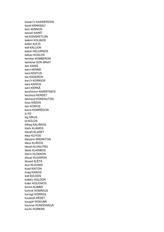 kazarc’h KASSIERGON
kazel KÄNKSALÎ
kein KEBNON
keinañ KAINÎT
kel KONSKETLON
kelenn KOLINOS
kelien KULIS
kell KALLION
kelorn KELURNOS
kelvez KOSLOS
kember KOMBERON
kemener KON BINAT
ken KANIS
kenn KENNÂ
kent KENTUS
ker KAGERON
kerc’h KORKIOS
kere KARIOS
kern KERNÂ
kerzhinenn KAIRÂTINOS
kerzhout KERDET
keuneud KONDAUTON
keuz KÂDOS
kev KOWOS
kevre KOMRÊGON
ki KÛ
kig KÎKUS
kil KÛLOS
kilheg KALIÂKOS
klañv KLAMOS
klazañ KLADET
kleiz KLIYOS
kleizenn KRENKTON
kleuz KLÂDOS
klevet KLUNUTRO
kleze KLADIBOS
kloc’h KLOKKON
klouar KLISAROS
kloued KLÊTÂ
klun KLOUNIS
koad KAITON
koag KAIKOS
koll KOLDON
kollañv KOLDON
kolen KOLIGNOS
komm KUMBÂ
koñvok KOMÂKUS
korr(ig) KORROS
kouezañ KÊDET
kougoñ WOKUBÂ
kounnar KUNODAR(I)Â
kouñv KOMENS
 