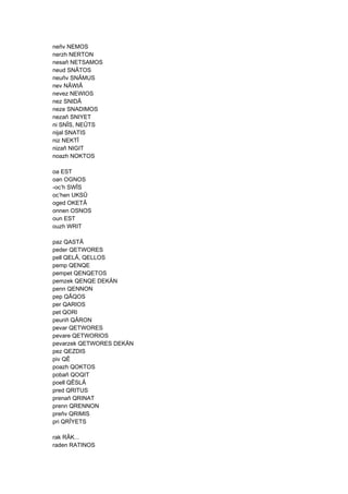 neñv NEMOS
nerzh NERTON
nesañ NETSAMOS
neud SNÂTOS
neuñv SNÂMUS
nev NÂWIÂ
nevez NEWIOS
nez SNIDÂ
neze SNADIMOS
nezañ SNIYET
ni SNÎS, NEÛTS
nijal SNATIS
niz NEKTÎ
nizañ NIGIT
noazh NOKTOS
oa EST
oan OGNOS
-oc’h SWÎS
oc’hen UKSÛ
oged OKETÂ
onnen OSNOS
oun EST
ouzh WRIT
paz QASTÂ
peder QETWORES
pell QELÂ, QELLOS
pemp QENQE
pempet QENQETOS
pemzek QENQE DEKÄN
penn QENNON
pep QÂQOS
per QARIOS
pet QORI
peuriñ QÂRON
pevar QETWORES
pevare QETWORIOS
pevarzek QETWORES DEKÄN
pez QEZDIS
piv QÊ
poazh QOKTOS
pobañ QOQIT
poell QÊSLÂ
pred QRITUS
prenañ QRINAT
prenn QRENNON
preñv QRIMIS
pri QRÎYETS
rak RÂK...
raden RATINOS
 