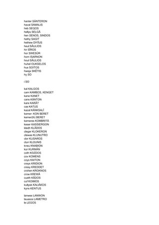 hanter SÄNTERON
haval SAMALIS
heb SEQOS
hellys SELGÂ
hen SENOS, SINDOS
hethy SAGIT
hethew DIYÎUS
heul SÂULIOS
hir SÎROS
hor SWESÛR
horn ISARNON
houl SÂULIOS
huhel OUKSELOS
hus SOITOS
hweja SKÊTIS
hy SO
i SO
kal KALGOS
cam KAMBOS, KENGET
kane KANET
cans KÄNTON
kare KARÂT
cas KATUS
kazal KÄNKSALÎ
kemer- KON BERET
kemer(th) BERET
kemeres KOMBRITÂ
keser KASSIERGON
kledh KLÂDOS
clegar KLOKERON
clewas KLUNUTRO
clor KLISAROS
clun KLOUNIS
kneu KNABION
kor KURMÄN
coth KOZDOS
cov KOMENS
coys KAITON
creys KRIDION
cresy KREDDET
crohen KROKNOS
crow KREWÂ
cueth KÂDOS
cuf KOIMOS
kullyek KALIÂKOS
kyns KENTUS
lanwes LANWON
lauasos LAMETRO
le LEGOS
 