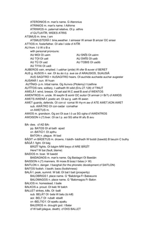 ATERONIOS m. man's name. G Ateronius
ATRINIOS m. man's name. I Aithirne
ATRIWIOS m. paternal relative. OI p. aithre
cf GUTUATÎR, WIDES ATRIS
ATSMUS m. time. I am
ATSMUSTERÂ f. time,weather. I aimsear W amser B amzer OC anser
ATTIOS m. fosterfather. OI aite I oide cf ATÎR
AU from. I ó W o B a
with personal pronouns:
AU MOI OI uaim AU SNÎS OI uainn
AU TOI OI uait AU SWÎS OI uaib
AU TÛ OI uad AU TOBIS OI uadib
AU TIYAI OI uadi
AUBEROS vain, emptied. I uabhar (pride) W ofer B euver cf BERET
AUS g. AUSOS n. ear. OI áu áo ó p. aue oa cf ARAUSIOS, SUAUSIÂ
AUS SAGITRO > AUSAGITRO hears. OI auchide auchaide auchar augestar
AUSANÂ f. sun. W huan
AUTÎNIO- p.m. tribal name. Og Αυτινοι (Ptolemy) I Uaithne
AUTÎTOS rare, solitary. I uathadh W odid (Eriu 27.128) cf TINUT
AWELÂ f. wind, breeze. OI ael aial W,C awel B avel cf WENTOS
AWENTROS m. uncle. W ewythr B eontr OC euitor OI amnair (< Br?) cf AWIOS
AWETS AWENÂ f. poetic art. OI aui g. uath W awen
AWET guards, defends. OI con·oí ·comai W rhy-m aw cf ATE AWET,KON AWET
sub. AWÂTRO OI con·oadar ·comathar
vn AWETUS m.
AWIOS m. grandson. Og avi OI aue I ó ua SG ogha cf AWENTROS
AWOISON n (?) liver. OI oe I p. aoi SG atha W afu B avu
BA- dies. cf AD BA-
pp. BATOS OI at·bath ·apad
vn -BATIÛ f. OI apthu
BATON n. plague. W bad
BÂDIT vn BÂDETUS m. drowns. I báidh- bádhadh W boddi (bawdd) B beuzin C buthy
BÂGÂ f. fight. OI bág
BÂGÎT fights. OI bágim MW bwyo cf ARE BÂGÎT
Here? W bai (fault, blame)
BAIDOS m. boar. W baedd
BAIDAGNOS m. man's name. Og Baidagni OI Baedán
BAISSON n (?) manners. W moes B boaz I béas (< W)
BAITLON n. danger. I baoghal (for the phonetic development cf SAITLON)
BAITOS foolish. I baoth; baos (foolishness)
BALÂ f. peak, summit. W bâl; OI bal I bail (prosperity)
BALOBRIGS f. place name. G *Balobriga Fr Baloeuvre
BALOMAGOS n. place name. G *Balomagos Fr Balon
BALIOS m. homestead. I baile
BALKOS a. proud. OI balc W balch
BALLET strikes, kills. OI ·baill
sub. BELÂT OI ·bela W belu (to kill)
aor. BELT OI ·rubalt ·ebailt
vn -BELTIÛ f. OI epeltu apaltu
BALEROS m. drought god. I Balar
cf W ball (plague, death). cf EKS BALLET
 