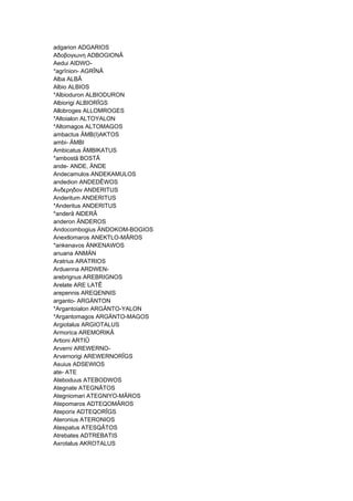 adgarion ADGARIOS
Αδοβογιωνη ADBOGIONÂ
Aedui AIDWO-
*agrînion- AGRÎNÂ
Alba ALBÂ
Albio ALBIOS
*Albioduron ALBIODURON
Albiorigi ALBIORÎGS
Allobroges ALLOMROGES
*Altoialon ALTOYALON
*Altomagos ALTOMAGOS
ambactus ÄMB(I)AKTOS
ambi- ÄMBI
Ambicatus ÄMBIKATUS
*ambostâ BOSTÂ
ande- ANDE, ÄNDE
Andecamulos ANDEKAMULOS
andedion ANDEDÊWOS
Ανδερηδον ANDERITUS
Anderitum ANDERITUS
*Anderitus ANDERITUS
*anderâ AlDERÂ
anderon ÄNDEROS
Andocombogius ÄNDOKOM-BOGIOS
Anextlomaros ANEKTLO-MÂROS
*ankenavos ÄNKENAWOS
anuana ANMÄN
Aratrius ARATRIOS
Arduenna ARDWEN-
arebrignus AREBRIGNOS
Arelate ARE LATÊ
arepennis AREQENNIS
arganto- ARGÄNTON
*Argantoialon ARGÄNTO-YALON
*Argantomagos ARGÄNTO-MAGOS
Argiotalus ARGIOTALUS
Armorica AREMORIKÂ
Artioni ARTIÛ
Arverni AREWERNO-
Arvernorigi AREWERNORÎGS
Asuius ADSEWIOS
ate- ATE
Ateboduus ATEBODWOS
Ategnate ATEGNÂTOS
Ategniomari ATEGNIYO-MÂROS
Atepomaros ADTEQOMÂROS
Ateporix ADTEQORÎGS
Ateronius ATERONIOS
Atespatus ATESQÂTOS
Atrebates ADTREBATIS
Axrotalus AKROTALUS
 