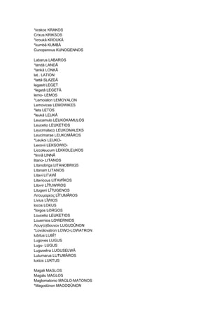 *krakos KRAKOS
Crixus KRIKSOS
*kroukâ KROUKÂ
*kumbâ KUMBÂ
Cunopennus KUNOQENNOS
Labarus LABAROS
*landâ LANDÂ
*lankâ LONKÂ
lat.. LATION
*lattâ SLAZDÂ
legasit LEGET
*legetâ LEGETÂ
lemo- LEMOS
*Lemoialon LEMOYALON
Lemovices LEMOWIKES
*lets LETOS
*leukâ LEUKÂ
Leucamulo LEUKOKAMULOS
Leucetio LEUKETIOS
Leucimalaco LEUKOMALEKS
Leucimarae LEUKOMÂROS
*Leukoi LEUKO-
Lexovii LEKSOWIO-
Liccoleucum LEKKOLEUKOS
*linnâ LINNÂ
litano- LITANOS
Litanobriga LITANOBRIGS
Litanam LITANOS
Litavi LITAWÎ
Litaviccus LITAWÎKOS
Litovir LÎTUWIROS
Litugeni LÎTUGENOS
Λιτουμαρεος LÎTUMÂROS
Livius LÎWIOS
locos LOKUS
*lorgos LORGOS
Loucetio LEUKETIOS
Louernios LOWERNIOS
Λουγ(ο)δουνον LUGUDÛNON
*Lovolovatron LOWO-LOWATRON
lubitus LUBÎT
Lugoves LUGUS
Lugu- LUGUS
Luguselva LUGUSELWÂ
Lutumarus LUTUMÂROS
luxtos LUKTUS
Magali MAGLOS
Magalu MAGLOS
Maglomatonio MAGLO-MATONOS
*Magodûnon MAGODÛNON
 