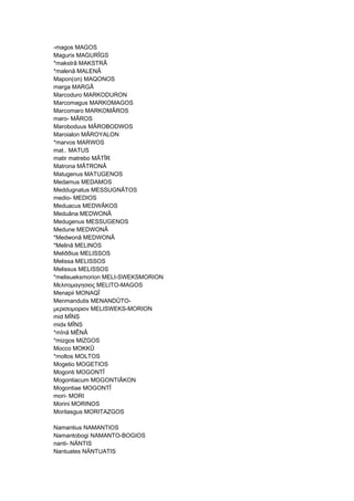 -magos MAGOS
Magurix MAGURÎGS
*makstrâ MAKSTRÂ
*malenâ MALENÂ
Mapon(on) MAQONOS
marga MARGÂ
Marcoduro MARKODURON
Marcomagus MARKOMAGOS
Marcomaro MARKOMÂROS
maro- MÂROS
Maroboduus MÂROBODWOS
Maroialon MÂROYALON
*marvos MARWOS
mat.. MATUS
matir matrebo MÂTÎR
Matrona MÂTRONÂ
Matugenus MATUGENOS
Medamus MEDAMOS
Meddugnatus MESSUGNÂTOS
medio- MEDIOS
Meduacus MEDWÂKOS
Meduâna MEDWONÂ
Medugenus MESSUGENOS
Medune MEDWONÂ
*Medwonâ MEDWONÂ
*Melinâ MELINOS
Meliððius MELISSOS
Melissa MELISSOS
Melissus MELISSOS
*melisueksmorion MELI-SWEKSMORION
Μελιτομαγησιος MELITO-MAGOS
Menapii MONAQÎ
Menmandutis MENANDÛTO-
μερισειμοριον MELISWEKS-MORION
mid MÎNS
midx MÎNS
*mînâ MÊNÂ
*mizgos MIZGOS
Mocco MOKKÛ
*moltos MOLTOS
Mogetio MOGETIOS
Mogonti MOGONTÎ
Mogontiacum MOGONTIÂKON
Mogontiae MOGONTÎ
mori- MORI
Morini MORINOS
Moritasgus MORITAZGOS
Namantius NAMANTIOS
Namantobogi NAMANTO-BOGIOS
nanti- NÄNTIS
Nantuates NÄNTUATIS
 