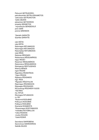 Petrucorii QETRUKORIO-
petrudecameto QETRU-DEKAMETOS
*petruroton QETRUROTON
*pettis QEZDIS
petuar(ios) QETWORIOS
pinpetos QENQETOS
πομπεδουλα QENQEDOLÂ
ponc QANÎ
prenne QRENNON
*Qariatîs QARIATÎS
Quarites QARIATÎS
ratin RÂTIS
ratis RÂTIS
Ratomagos RÂTUMAGOS
Ratumagos RÂTUMAGOS
Ratumediae RÂTUMEDIOS
reda RÊDÂ
Redones RÊDONES
Redsomarus RÊSSUMÂROS
reguc REGET
Ressimari RÊSSUMÂROS
Restumarus RÊSSUMÂROS
Rextugenos REKTUGENOS
Rhenus RÊNOS
rigani RÎGANÎ
Rigantikos RÎGÄNTÎKOS
*rîgion RÎGION
Rigisamo RÎGISAMOS
rîgo- RÎGS
*Rigoialon RÎGOYALON
Rigomagus RÎGOMAGOS
Rigosages RÎGOSAGES
Ri(c)overiugi RÎGOWER-YUGOS
*rikâ RIKS
ritu- RITUS
Ritumagos RITUMAGOS
ro- RO
*Rodumnâ RODUBNÂ
Ροδουμνα RODUBNÂ
Ροιδομνα RODUBNÂ
Rosmerte ROSMERTÂ
*Rossomagos ROSTOMAGOS
*rotoballos ROTOBALLOS
*rottos ROZDOS
-roudos ROUDIS
*rûskâ RÛSKÂ
Sacrobena SAKROBENA
Sacrovir(us) SAKROWIROS
Salicilla SALIKS
 