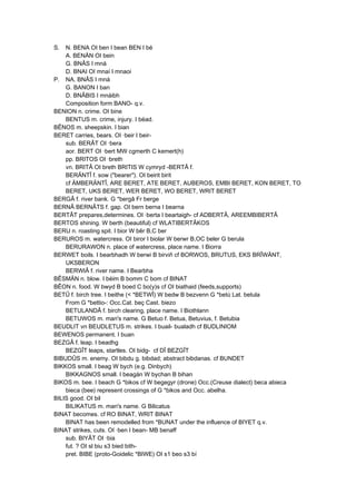 S. N. BENA OI ben I bean BEN I bé
A. BENÄN OI bein
G. BNÂS I mná
D. BNAI OI mnaí I mnaoi
P. NA. BNÂS I mná
G. BANON I ban
D. BNÂBIS I mnáibh
Composition form BANO- q.v.
BENION n. crime. OI bine
BENTUS m. crime, injury. I béad.
BÊNOS m. sheepskin. I bian
BERET carries, bears. OI ·beir I beir-
sub. BERÂT OI ·bera
aor. BERT OI ·bert MW cgmerth C kemert(h)
pp. BRITOS OI ·breth
vn. BRITÂ OI breth BRITIS W cymryd -BERTÂ f.
BERÄNTÎ f. sow ("bearer"). OI beirit birit
cf ÄMBERÄNTÎ, ARE BERET, ATE BERET, AUBEROS, EMBI BERET, KON BERET, TO
BERET, UKS BERET, WER BERET, WO BERET, WRIT BERET
BERGÂ f. river bank. G *bergâ Fr berge
BERNÂ BERNÂTS f. gap. OI bern berna I bearna
BERTÂT prepares,determines. OI ·berta I beartaigh- cf ADBERTÂ, AREEMBIBERTÂ
BERTOS shining. W berth (beautiful) cf WLATIBERTÂKOS
BERU n. roasting spit. I bior W bêr B,C ber
BERUROS m. watercress. OI biror I biolar W berwr B,OC beler G berula
BERURAWON n. place of watercress, place name. I Biorra
BERWET boils. I bearbhadh W berwi B birviñ cf BORWOS, BRUTUS, EKS BRÎWÄNT,
UKSBERON
BERWIÂ f. river name. I Bearbha
BÊSMÄN n. blow. I béim B bomm C bom cf BINAT
BÊON n. food. W bwyd B boed C bo(y)s cf OI biathaid (feeds,supports)
BETÛ f. birch tree. I beithe (< *BETWÎ) W bedw B bezvenn G *betú Lat. betula
From G *bettio-: Occ.Cat. beç Cast. biezo
BETULANDÂ f. birch clearing, place name. I Biothlann
BETUWOS m. man's name. G Betuo f. Betua, Betuvius, f. Betubia
BEUDLIT vn BEUDLETUS m. strikes. I buail- bualadh cf BUDLINIOM
BEWENOS permanent. I buan
BEZGÂ f. leap. I beadhg
BEZGÎT leaps, startles. OI bidg- cf DÎ BEZGÎT
BIBUDÛS m. enemy. OI bibdu g. bibdad; abstract bibdanas. cf BUNDET
BIKKOS small. I beag W bych (e.g. Dinbych)
BIKKAGNOS small. I beagán W bychan B bihan
BIKOS m. bee. I beach G *bikos cf W begegyr (drone) Occ.(Creuse dialect) beca abieca
bieca (bee) represent crossings of G *bikos and Occ. abelha.
BILIS good. OI bil
BILIKATUS m. man's name. G Bilicatus
BINAT becomes. cf RO BINAT, WRIT BINAT
BINAT has been remodelled from *BUNAT under the influence of BIYET q.v.
BINAT strikes, cuts. OI ·ben I bean- MB benaff
sub. BIYÂT OI ·bia
fut. ? OI sl biu s3 bied bith-
pret. BIBE (proto-Goidelic *BIWE) OI s1 beo s3 bí
 