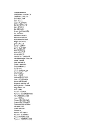 changer KAMBIT
charpente KARBÄNTON
Chartres KARNUTÎS
chouette KAWÂ
claie KLÊTÂ
cloche KLOKKON
Condé KONDÂTIS
daim DAMOS
Der DERWON
Dreux DUROKASSÎS
dru DRÛTOS
Estaires STAGRÂ
étron STRONKOS
Evreux EBURONES
frogne SROGNÂ
galet GALLOS
Genève GENUS
glaner GLENDET
glas KLASSON
gouine GOTÎNÂ
grève GRAWÂ
Haulmé ALTOMAGOS
Izernore ISARNODURON
jambe KAMBÂ
jante KAMBETÂ
javelle GABAGLÂ
landier ANDERÂ
lez LETOS
Limeil LEMOYALON
latte SLAZDÂ
lieue LEUKÂ
Lisieux LEKSOWIO-
Lyon LUGUDÛNON
Marne MÂTRONÂ
Mayenne MEDWONÂ
Meung MAGODÛNON
mêgue MIZGOS
mine MÊNÂ
mouton MOLTOS
Nanterre NEMETODURON
Néris NERIOMAGOS
noue NOUDÂ
Nouan NEWIODÛNON
Noyon NEWIOMAGOS
Ouessant OUKSISAMÂ
pièce QEZDIS
quai KAG(I)ON
raie RIKS
Rennes RÊDONES
Rouanne RODUBNÂ
Rouen RÂTUMAGOS
Rousson ROSTOMAGOS
 