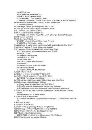 pp. BÎTOS OI ·bíth
vn. BÊSMÄN (see above) -BIYON n.
BINANTÎ f. rennet ("breaker") I binid
BIYÂKOS striking. OI biach (erect sc. penis)
cf AD BINAT, ARE BINAT, ATEBIYON, BIYASLIS, KON BINAT, ROBIYON, WO BINAT
BIRROS short. OI,B berr W byrr G *birros LLat birrus (short mantle)
cf I bearradh (to shave)
BISTIS m. finger. OI bissi ega (icicles) W bys B biz OC bis
BISTLI n. gall. W bustl B bestl C bystel G *bistli Occ. bescle
BÎTS f. entrance. OI bí g. bith cf EMBÎTS
BITUS m. world. I bioth W byd B bed C bys
BITURÎGES p. tribal name, "kings of the world". G Bituriges (Caesar) Fr Bourges
BÎWÂ f. bitumen, pitch. OI bí
BIWOS alive. I beo W byw B bev
BIWETON n. food, livelihood. OI biäd I biadh W bywyd
BIWOTÛTS m. life. OI bethu I beatha
BIYASLIS f. axe. OI biail g. bela W bwyall B bouc'hal C boell OHG bîal (< G) cf BINAT
BIYAMON n(?) beehive. W byddaf B binenn (remodelled)
BIYET becomes. OI ·bí I bídh W bydd (MW vr bi bit) B bez C beth
BIYET is the result of regressive assimilation from *BUYET
sub. BESET OI ·bé
fut. BIYÂT OI ·bia MW bydawt
perf. BOWE OI ·boí W bu
pp. BUTOS OI ·both
vn BUTÂ f. OI both buith W bod B bout
Further forms:
sub. OW boi MW bo G buet-id (EC 15.184)
fut. G bissiet (EC 15.186)
cf ATE BIYET, ENIBUTÂ, KÄNTÂ BIYET
BLADON n. fame. I bladh
BLÂDOS m. commotion. W blawdd cf ÄNDE BLÂDIT
BLAKNON n (?) end, tip, summit. W blaen C blyn B blein
BLAKOIRO- ? shoots, sprouts. W blagur
BLÂROS pale, bare. I blár (open space) W blawr (pale, grey) cf Lat. florus
BLÂTUS m. flower. I bláth MW blawd W blodau
cf C blejan B bleunienn bleuñvenn from *BLÂTMEN- ?
BLÂTUKÂ f. buttermilk. I bláthach LLat balthuta (read *blathuca)
BLÂTUMÂROS m. man's name. G Biatumari (read Blatumari) f. Belatumarae
BLÊDANÎ g. BLIDNIYÂS f. year. I bliadhain W blwyddyn p. blynedd B blizenn C blethen
blythen
-BLÊDOS X-years old. W blwydd B bloaz
BLEDIOS m. wolf. W blaidd B bleiz
BLEDINOS m. candlewick, lupicorda (Verbascum thapsus). G *bledinos Occ. blese Cat.
ble
BLÎNOS tired. W,B blin
BLIWÂ f. hair. W blew B blev
BLUNGET swells up, gets angry. W blyngu blwng B blouiñ
BODÎNÂ f. troop. I buidhean W byddihn OB bodin cf WOBEDIS
BODÎKÂ f. fallow field. G *bodîkâ Occ. bosiga Cat. boïga
BODIOS yellow. I buidhe (cf Lat. badius)
BODIOKASSÎS p.m. tribal name. G Bodiocasses (Pliny) Fr Bayeux
BODWÂ f. carrion crow, war goddess. I Bodhbh
 