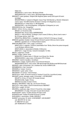 Italian brio
BRÎGÂKOS m. man's name. OBr Briaci B Briek
BRÎGOMAGLOS m. man's name. OBr Brigomaglos Briomaglus
BRIGÄNTÎ f. dawn goddess. I Brighid OBr Brigantia (place name) OW bryeint W braint
(privilege)
BRIGÄNTÎNOS m. husband of Brigäntî, hence "king" AOI Brenden g. Brendin I Bréanainn
(man's name < Br) MW breenhin W brenin C brentyn cf G Brigantinus Lacus
BRIGÄNTES p.m. tribal name. G, OBr Brigantes
BRIGÄNTION n. city of the Brigantes. G Brigantion CI Birigantio (on coin)
BRIGODIOS fine, fair. I breaghdha
BRIGS f. hill fort. OI brí g. breg W fry (upwards)
BRIGÂ f. id. W,C,B bre (hill)
BRIGNOS hilly. W bryn (hill) cf AREBRIGNOS
BRIGÛ m. chief (of hill fort). OI Bregon (man's name) OI Brion g. Briuin (man's name <
Br) OI bregu (prince, chief < Br)
BRIGÛTS g. BRIGUTOS m. hospitaller (owner of hill fort?) OI briugu g. briugad
BRIKKOS speckled, freckled. I breac W brych B brec'h (pock) G Briccus (man's name)
BRIKKÂ f. speckled cow. G *brikká Poitevin breche
BRIKTON BRIKTLON n. harm, magic. G bricto(m)
BRIKTLIÛO m. magician. OI Bricriu (assimilation from *Bricliu, Bricre the poison-tongued)
I Loch Bricleann (Bricre's lake)
BRIKTLINIOS m. descendent of Briktliû. OI Briccirne
BRIKTUS m. magic formula. I briocht G brixtia(EC 15.18O)
BRITÂ f. judgement. I breath
BRÎWÂ f. bridge. G Briva -briva
BRÎWATIS f (?) place name. G *Brîvati- LLat. Brivas Occ. Briude
BRÎWODURON n. place name. G Brivoduro (TP) Fr Briare
BRODÎNÂ f. hotel for travellers. I bruidhean
BROKKOS m. badger. Og Brocc Broci I broc W broch B broc'h
BROKKOMAGLOS m. man's name. OBr Brohomagli OW,OB Brocmail MW Brochvael
BROKSÂ f. witch, enchantress. Occ. bruèissa Cat. bruixa cf BRIKTLON
BROMBÂKOS m. foal. I bromach
BRONDÎS p.f. breast. I bruinne
BROZDOS m. goad, spike. I brod
BRUGNON n (?) sorrow. I brón W brwyn
BRUKTUS m. belch. OI brucht I brúcht G *bruktus Fr bruit Occ. bruch/bruit (noise)
BRUSNÂT injures, damages, spoils. OI brondaid cf DÎ BRUSNÂT
BRUSÎT id. OI bru- G *brusî- OFr bruisier (bruise)
BRUSOS brittle, fragile. W brau
BRÛSUS wounded, bruised. W briw
BRUSÛ g. BRUSNOS f. belly, lap. I brú W bron B bronn
BRUTUS m. heat, boiling. I bruth W brwd B broud cf BERWET
BRUTUS m. weight. OI bruth
BRUWES p. eyebrows, edge. OI brú G *bruvâ Occ. bròa (edge)
BRUWÂKON n (?) edge. OI bruäch I bruach SG bruthach
BUDÂ BUDIÂ f. desire. I buidhe (thanks) W bodd C both
BUDAROS deaf. I bodhar W byddar B bouzar C bothar
BUDLINION n. wound,blow. I buille cf BEUDLIT
BUNDET announces. OI ·boind cf AD BUNDET, UKS BUNDET
sub. BEUTST OI ·bó ·bois
fut. BIBUTST OI ·opus
perf. BUBOUDE OI ·bobuid
 
