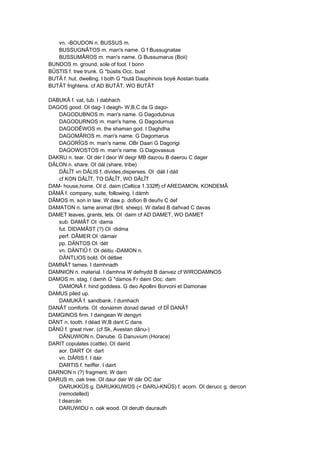 vn. -BOUDON n. BUSSUS m.
BUSSUGNÂTOS m. man's name. G f Bussugnatae
BUSSUMÂROS m. man's name. G Bussumarus (Boii)
BUNDOS m. ground, sole of foot. I bonn
BÛSTIS f. tree trunk. G *bústis Occ. bust
BUTÂ f. hut, dwelling. I both G *butâ Dauphinois boyé Aostan buata
BUTÂT frightens. cf AD BUTÂT, WO BUTÂT
DABUKÂ f. vat, tub. I dabhach
DAGOS good. OI dag- I deagh- W,B,C da G dago-
DAGODUBNOS m. man's name. G Dagodubnus
DAGODURNOS m. man's hame. G Dagodurnus
DAGODÊWOS m. the shaman god. I Daghdha
DAGOMÂROS m. man's name. G Dagomarus
DAGORÎGS m. man's name. OBr Daari G Dagorigi
DAGOWOSTOS m. man's name. G Dagovassus
DAKRU n. tear. OI dér I deor W deigr MB dazrou B daerou C dager
DÂLON n. share. OI dál (share, tribe)
DÂLÎT vn DÂLIS f. divides,disperses. OI ·dáli I dáil
cf KON DÂLÎT, TO DÂLÎT, WO DÂLÎT
DAM- house,home. OI d. daim (Celtica 1.332ff) cf AREDAMON, KONDEMÂ
DÂMÂ f. company, suite, following. I dámh
DÂMOS m. son in law. W daw p. dofion B deuñv C def
DAMATON n. tame animal (Brit. sheep). W dafad B dañvad C davas
DAMET leaves, grants, lets. OI ·daim cf AD DAMET, WO DAMET
sub. DAMÂT OI ·dama
fut. DIDAMÂST (?) OI ·didma
perf. DÂMER OI ·dámair
pp. DÄNTOS OI ·dét
vn. DÄNTIÛ f. OI déitiu -DAMON n.
DÄNTLIOS bold. OI détlae
DAMNÂT tames. I damhnadh
DAMNION n. material. I damhna W defnydd B danvez cf WIRODAMNOS
DAMOS m. stag. I damh G *damos Fr daim Occ. dam
DAMONÂ f. hind goddess. G deo Apollini Borvoni et Damonae
DAMUS piled up.
DAMUKÂ f. sandbank. I dumhach
DANÂT comforts. OI ·donaimm donad danad cf DÎ DANÂT
DAMGINOS firm. I daingean W dengyn
DÄNT n. tooth. I déad W,B dant C dans
DÂNÛ f. great river. (cf Sk, Avestan dânu-)
DÂNUWION n. Danube. G Danuvium (Horace)
DARIT copulates (cattle). OI dairid
aor. DART OI ·dart
vn. DÂRIS f. I dáir
DARTIS f. heiffer. I dairt
DARNON n (?) fragment. W darn
DARUS m. oak tree. OI daur dair W dâr OC dar
DARUKKÛS g. DARUKKUWOS (< DARU-KNÛS) f. acorn. OI derucc g. dercon
(remodelled)
I dearcán
DARUWIDU n. oak wood. OI deruth daurauth
 