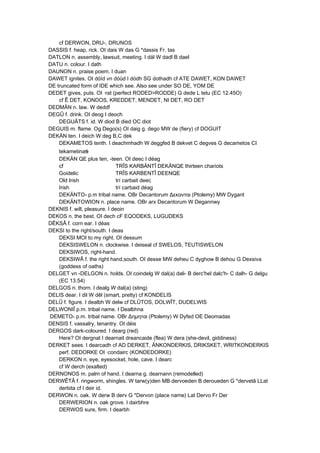 cf DERWON, DRU-, DRUNOS
DASSIS f. heap, rick. OI dais W das G *dassis Fr. tas
DATLON n. assembly, lawsuit, meeting. I dál W dadl B dael
DATU n. colour. I dath
DAUNON n. praise poem. I duan
DAWET ignites. OI dóïd vn dóüd I dódh SG dothadh cf ATE DAWET, KON DAWET
DE truncated form of IDE which see. Also see under SO DE, YOM DE
DEDET gives, puts. OI ·rat (perfect RODED>RODDE) G dede L tetu (EC 12.45O)
cf Ê DET, KONDOS, KREDDET, MENDET, NI DET, RO DET
DEDMÄN n. law. W deddf
DEGÛ f. drink. OI deog I deoch
DEGUÂTS f. id. W diod B died OC diot
DEGUIS m. flame. Og Dego(s) OI daig g. dego MW de (fiery) cf DOGUIT
DEKÄN ten. I deich W deg B,C dek
DEKAMETOS tenth. I deachmhadh W deggfed B dekvet C degves G decametos CI
tekametinas
DEKÄN QE plus ten, -teen. OI deec I déag
cf TRÎS KARBÄNTÎ DEKÄNQE thirteen chariots
Goidelic TRÎS KARBENTÎ DEENQE
Old Irish trí carbait deec
Irish trí carbaid déag
DEKÄNTO- p.m tribal name. OBr Decantorum Δεκανται (Ptolemy) MW Dygant
DEKÄNTOWION n. place name. OBr arx Decantorum W Degannwy
DEKNIS f. will, pleasure. I deoin
DEKOS n. the best. OI dech cF EQODEKS, LUGUDEKS
DÊKSÂ f. corn ear. I déas
DEKSI to the right/south. I deas
DEKSI MOI to my right. OI dessum
DEKSISWELON n. clockwise. I deiseal cf SWELOS, TEUTISWELON
DEKSIWOS, right-hand.
DEKSIWÂ f. the right hand,south. OI desse MW deheu C dyghow B dehou G Dexsiva
(goddess of oaths)
DELGET vn -DELGON n. holds. OI coindelg W dal(a) dali- B derc'hel dalc'h- C dalh- G delgu
(EC 13.54)
DELGOS n. thorn. I dealg W dal(a) (sting)
DELIS dear. I dil W dêl (smart, pretty) cf KONDELIS
DELÛ f. figure. I dealbh W delw cf DLÛTOS, DOLWÎT, DUDELWIS
DELWONIÎ p.m. tribal name. I Dealbhna
DEMETO- p.m. tribal name. OBr Δημηται (Ptolemy) W Dyfed OE Deomadas
DENSIS f. vassalry, tenantry. OI déis
DERGOS dark-coloured. I dearg (red)
Here? OI dergnat I dearnait dreancaide (flea) W dera (she-devil, giddiness)
DERKET sees. I dearcadh cf AD DERKET, ÄNKONDERKIS, DRIKSKET, WRITKONDERKIS
perf. DEDORKE OI ·condairc (KONDEDORKE)
DERKON n. eye, eyesocket, hole, cave. I dearc
cf W derch (exalted)
DERNONOS m. palm of hand. I dearna g. dearnann (remodelled)
DERWÊTÂ f. ringworm, shingles. W tarw(y)den MB dervoeden B deroueden G *dervetâ LLat
derbita cf I deir id.
DERWON n. oak. W derw B derv G *Dervon (place name) Lat Dervo Fr Der
DERWERION n. oak grove. I dairbhre
DERWOS sure, firm. I dearbh
 