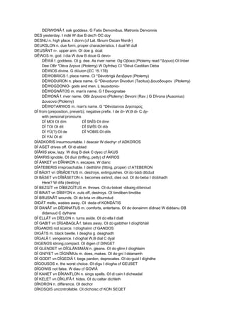 DERWONÂ f. oak goddess. G Fatis Dervonibus, Matronis Dervonnis
DES yesterday. I indé W doe B dec'h OC doy
DESNU n. high place. I dionn (cf Lat. fânum Oscan fêsnâ-)
DEUKSLON n. due form, proper characteristics. I dual W dull
DEUSÄNT n-. upper arm. OI doe g. doat
DÊWOS m. god. I dia W duw B doue G devo-
DÊWÂ f. goddess. OI g. dee. As river name: Og Οβοκα (Ptolemy read *Δηουα) OI Inber
Dee OBr *Déva Δηουα (Ptolemy) W Dyfrdwy CI *Dévá Castilian Deba
DÊWIOS divine. G diíiuion (EC 15.178)
DÊWOBRIGS f. place name. CI *Dévobrigá Δεοβριγα (Ptolemy)
DÊWODURON n. place name. G *Dévoduron Divoduri (Tacitus) Δουοδοuρον (Ptolemy)
DÊWOGDONIO- gods and men. L teuoxtonio-
DÊWOGNÂTOS m. man's name. G f Devognatae
DÊWONÂ f. river name. OBr Δηουανα (Ptolemy) Devoni (Rav.) G Dîvona (Ausonius)
Δουεονα (Ptolemy)
DÊWOTARWOS m. man's name. G *Dêvotarvos Δηιοταρος
DÎ from (preposition, preverb); negative prefix. I de dí- W,B di- C dy-
with personal pronouns
DÎ MOI OI dím DÎ SNÎS OI dínn
DÎ TOI OI dít DÎ SWÎS OI díb
DÎ YÛ(?) OI de DÎ YOBIS OI diïb
DÎ YAI OI dí
DÎADKORIS insurmountable. I deacair W diechyr cf ADKOROS
DÎ AGET drives off. OI di·eblad
DÎÂKIS slow, lazy. W diog B diek C dyec cf ÂKUS
DÎAKRIS ignoble. OI diuir (trifling, petty) cf AKROS
DÎ ÄNKET vn DÎÄNKON n. escapes. W dianc
DÎATEBERIS irreproachable. I deithbhir (fitting, proper) cf ATEBERON
DÎ BÂDIT vn DÎBÂDETUS m. destroys, extinguishes. OI do·bádi dibdud
DI BÂSET vn DÎBÂSETON n. becomes extinct, dies out. OI do·beba I díobhadh
Here? W difa (destroy)
DÎ BEZGÎT vn DÎBEZGÎTUS m. throws. OI du·bidcet ·dibairg díbirciud
DÎ BINAT vn DÎBIYON n. cuts off, destroys. OI timdiben timdibe
DÎ BRUSNÂT wounds. OI do·bria vn diburndud
DIDÂT melts, wastes away. OI ·deda cf KONDÂTIS
DÎ DANÂT vn DÎDANATUS m. comforts, entertains. OI do·donaimm dídnad W diddanu OB
didanuud C dythane
DÎ ELLÂT vn DÎELON n. turns aside. OI do·ella I diall
DÎ GABIT vn DÎGABAGLÂ f. takes away. OI do·gaibther I díoghbháil
DÎGANDIS not scarce. I díoghainn cf GANDOS
DIGÂTS m. black beetle. I deagha g. deaghadh
DÎGALÂ f. vengeance. I díoghal W,B dial C dyal
DIGENOS strong,compact. OI digen cf DINGET
DÎ GLENDET vn DÎGLÄNSMÄN n. gleans. OI do·glinn I díoghlaim
DÎ GNIYET vn DÎGNÎMUs m. does, makes. OI do·gní I déanamh
DÎ GODIT vn DÎGEDIÂ f. begs pardon, deprecates. OI do·guid I díghdhe
DÎGOUSOS n. the worst choice. OI dígu I díogha cf GEUSET
DÎGOWIS not false. W diau cf GOWÂ
DÎ KANET vn DÎKANTLON n. sings spells. OI di·cain I dícheadal
DÎ KELET vn DÎKLITÂ f. hides. OI du·celtar dichleth
DÎKORON n. difference. OI dechor
DÎKOSQIS uncontrollable. OI díchoisc cf KON SEQET
 