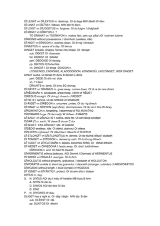 DÎ LEGÂT vn DÎLEKTUS m. destroys. OI do·lega MW dileith W diIe-
DÎ LINAT vn DÎLÎTIS f. follows. MW dilit W dilyn-
DÎ LOGIT vn DÎLOGETUS m. forgives. OI do·luigim I díolghadh
DÎ MINAT vn DÎMIYON n. ?
TO DÎMINAT vn TODÎMIYON n. makes fast, sets up( pillar) OI ·tuidmen tuidme
DÎMOINIS without possessions. I díomhoin (useless, idle)
DÎ NIGIT vn DÎNIGON n. washes clean. OI di·nig I díneach
DINASTUS m. space of a day. OI denus
DINGET kneads, shapes, forces into shape. OI ·dengar
sub. DÊKST OI ·diassatar
fut. DIDIKST OI ·didsiter
perf. DEDOIGE OI dedaig
pp. DIKTOS OI fortechtai
vn. DINGIÂ f. OI dinge -DOIGON n.
cf DIGENOS, ENDIGNIS, KLADODOIGON, KONDIKSIÛ, UKS DINGET, WER DINGET
DINUT sucks. OI denait W dynu B denañ C dene
perf. DEDE OI dith rel. dide
vn. ? I deol
DÎNUNTS m. lamb. OI dínu SG díonag
DÎ RÂYET vn DÎRÂMUS m. goes away, comes down. OI di.ra do·rera díram
DÎRÊDSMÄN n. cavalcade, great troop. I dírim cf RÊDET
DÎREGUS straight. OI díriug I díreach cf REGET
DÎ RETET serves. OI do·rimthirid vn timdirecht
DI RIGET vn DÎRÊGON n. uncovers ,unties. OI du· rig dírech
DÎ RINAT vn DÎRIYON pays (fine), recompenses. OI do·ren I díre W dirwy
DÎROMÄNTON n. forgetting. I dearmhad cf RO MONITRO
DÎROMÂRIS huge. OI derma(i)r W dirfawr cf MÂROS
DÎ SAGIT vn DÎSAGITIS f. seeks, asks for. OI con·dieig cuindgid
DISAR (?) n. earth. W daear B douar C dor
DÎ SEDET: EKS DÎSEDET sits. W eistedd
DÎSEDIS seatless, idle. OI déeid; abstract OI déess
DÎSLIKTIS orphaned. OI dílechtae I díleacht cf SLIKTUS
DÎ STLONDÎT vn DÎSTLONDÎTUS m. denies. OI do·sluindi díltud I diúltadh
DÎ TONGET vn DÎTEGON n. denies by oath. OI do·thung dithech
DÎ TUDET vn DÎTEUTSMÄN n. lapses, becomes forfeit. OI · díthat díthaim
DÎ WEDET vn DÎWEDONÂ f. leads away. OI ·diat I tuidhidhean
DÎWEDON n. end. OI diäd W diwedd
DÎWERMENTIS without jealousy. AOI Diormit I Diarmaid cf WERMENTUS
DÎ WIKEK vn DÎGALÂ f. avenges. OI do·fich
DÎWOLOUTIS without property, gratuitous. I deolaidh cf WOLOUTON
DÎWORÂTIS unable to stand as guarantor. I deoraidh (stranger, outsider) cf AREWORÂTOS
DÎWOZDIS without length. I diúid (simple) cf WOZDOS
DÎ YEMET vn DÎYÄNTIÛ f. protect. OI do·eim dítiu I dídean
DIYÎUS m. day.
S. N. DIYÎUS AOI diu I indiu W heddiw MB hiziu B hiriv
A. DIYÎN OI dië de
G. DIWOS AOI die dee OI dia
D. DIWI
P. N. DIYEWES W diau
DLIGET has a right to. OI ·dlig I dligh- MW dly- B dle-
sub. DLÊKST OI ·dlé
pp. DLIKTOS OI ·dlecht
 