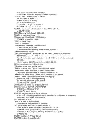 DLIKTUS m. due, prerogative. OI dliucht
DLIGETON n. entitlement. I dligheadh (law) W dyled (debt)
DLUNGET splits. OI ·dloing cf EN DLUNGET
fut. DIDLUKST OI ·dedlai
perf. DEDLOUGE OI ·dedlaig
pp. DLUKTOS OI dlochtae
vn. DLUGIÂ f. I dluighe -DLOUGON n.
DLUKTON n. bunch, wisp. I dlocht
DLÛTOS compact, dense. I dlúth (abstract: dlús) G*dlútos Fr. dru
cf DOLWÎT, DELÛ
DOGUIT burns. W deifio B deviñ cf DEGUIS
DOKLOS m. plait, tassel. I dual
DOLION n. leaf. W dail B deil cf QENQEDOLÂ
DOLINION n. small leaf. I duille
DOLOS m. valley. W dôl
DOLUS m. going. I dul
DOLWÎT shapes, bewitches. I dolbh- doilbhthe
DOLWÂ f. fiction, lie. OI dolb
DOLWOS m. sorcery, shaping. I dolbh cf DELÛ, DLÛTOS
DOMOS tame. W dof B doñv
DONIOS m. man, person. I duine W dyn B,C den cf DÛ DONOS, DÊWOGDONIO-
DONIORGENÂ f. murder. W dyniorn
Note: Proto-Goedelic apparently had a by-form DOINOS cf OI doín (human being)
DOINOS,
I daoine (people) DOINIÎ, I daonda (human) DOINODIOS.
DORBÂ f. small water worm. OI dorb duirb
DORDOS m. noise, hum. I dord W dwrdd
DRABON n. refuse, dung. OI drab cf OI drabarsluag (plebs)
DRAGENOS m. thorn. I draighean W draen C dren B draen
DRAGENÂKOS m. hedgehog. W draenog I gráinneog (< W)
DRÄKSMÄN n. bundle, sheaf. I dream (group) B dramm (cf Gk. dragma)
DRENGET climbs. OI dringid W dringo (cf Russian drjagátj)
perf. DEDRONGE OI deblaing drebraing
pp. DRÄNKTOS I dréacht (poem, extract)
vn. DRÄNKSMÄN n. I dréim
DRIBNOS furious, frantic. AOI drebene OI dremun
DRIKSKET sees. cf DERKET, EKS DRIKSKET
DRIKS f. face. I dreach W drych
DRIKSMÂ f. face. B dremm
DRISTIS f. briars. I dris W drysi B drez OC dreis
DRISTIKKÛ g. DRISTIKKONOS m. satirist, lesser bard of third degree. OI drissiuc p.a.
driscona (< *DRISTIKNÛ "briar-singer"?)
DRITOS sparing. W dryd
DRIWOS m. wren. W dryw I dreolán
DRIWONOS m. wren. OI dreen SG dreathan
DRU- great, strong. cf DARUS, DERWOS, DRUNOS
DRUKANTOS m. bridge. OI drochat I droichead cf KANTOS
DRUNEMETON n. great sanctuary. G Drunemeton (Strabo)
DRUWIDS m. druid, magician. OI druí g. druad I draoi G p. δρυιδες
cf WINDETRO
DRUKOS bad. I droch- W drwg B drouk
DRUKTUS m. dew. OI drucht I drúcht
 