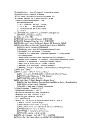 DRUNGOS m. troop. I drong OB drog(n) G *drungus LLat drungus
DRUNOS firm. I dron cf DARUS, DERWON
DRÛTOS lustful. I druth (abstract: drús) G *drûtos Occ. drut
DRUSLION n. fragment, piece. W dryll MB druill G drullia
DU/DÛ to. I do OW di MW y W i B da C dhe
with personal pronouns:
DU MOI OI dom dam DU SNÎS OI dún(n)
DU TOI OI duit DU SWÎS OI dúib
DU YÛ OI dáu dóu dó DU YOBIS OI doïb
DU YAI OI dí
DÛ g. DONOS f. place, earth. OI du g. don W Dôn (earth goddess)
DONONÂ f. earth godaess. I Donann
DU- badly. I do- W dy- cf SU-
DUADKORIS ill-surmountable. OI doccair cf ADKOROS
DUADWERIS ill-equipped. I daidhbhir (poor) cf ADWERON
DUBAGNOS m. man's name. Og Dovagni I Dubhán OBr Dobagni cf DUBUS
DUBNOS deep. OI domun I domhain W dwfn B doun C down cf RODUBNÂ
DUBNOS m. world. I domhan cf ANDUBNOS
DUBNÂKOS m. man's name. G Dubnacus Dumnacus (Hirtius)
DUBNOGARTOS m. man's name. OI Domangart
DUBNOGENOS m. man's name. Og Domngen Domnginn OI Domaingen OBr
Dumnogeni W Dyfnien
DUBNOKOWÎROS m. man's name. G Dumnocoveros Dubnocove(ros)
DUBNONES p.m. tribal name. OI Domnainn g. Domnonn OBr Dumnonii W Dyfneint
DUBNORÎGS m. man's name. G Dumnorigi Dubnoreix (Caesar)
DUBNOTALUS m. man's name. G Dubnotali Dumnotali
DUBNOWALOS m. man's name. I Domhnall W Dyfnwal
DUBNOWELLAUNOS m. man's name. G Dumnobellau(nus) Dubno(ella)unos
DUBROS dark. I dobhar
DUBROS m. water. I dobhar W dwfr C dour B dour
DUBRÂ f. river name. OBr Dubris (Dover) G Dubra (Rav) German Tauber
DUBROKÛ m. otter. I dobharchú W dyfrgi B dourgi
DUBROSENTUS m. valley. W dyffryn
DUBUS black. I dubh W,B du G Dubis (river Doubs, Caesar)
DUBUNÂ f. the Black Goddess. Og mucoi Dovvinias OI Corco Duibne I Corca Dhuibhne
DUBUTÂKOS ns. man's name. I Dubhthach
DUBUWIDU n. black wood. I Dubhadh (place name)
DUDELWIS ill-shaped. OI dodeilb cf DELÛ
DUERQIS wretched. I duairc cf ERQOS
DUKOSQIS ill-controlable. I dochoisc cf KON SEQET
DUKOROS m. hurt, harm. I dochar cf KOROS
DUKTÎR f. daughter. OI der/dar - G duxtir
DÛLIS f. element. I dúil
DÛNON n. fort. I dun W dinas G -dûnon cf DURON, DÛROS, DWOOS
DÛNOGALÂ f. man's name. OI Dúngal
DÛNOGUSTUS m. man's name. OI Duúngus
DÛNOKATUS m. man's name. I Dúnchadh OBr Dunocati W Dingad
DÛNOLENGÂ f. man's name. OI Dúnlang
DÛNOMÂROS m. man's name. G Dunomarus
DÛNOSEDON n. camp, hosting. I dúnadh
DUQRITIS ugly, ill-shaped. I dochraidh W dybryd cf QRITUS
DURNOS m. fist. I dorn W dwrn B dorn cf AREDURNON, ÄMBIDURNOS
 