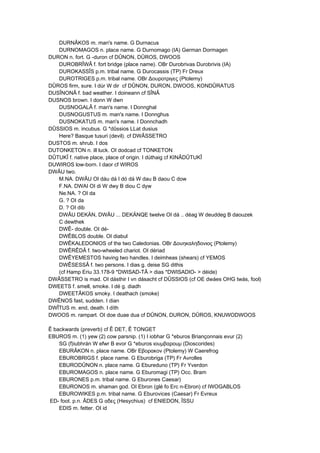 DURNÂKOS m. man's name. G Durnacus
DURNOMAGOS n. place name. G Durnomago (IA) German Dormagen
DURON n. fort. G -duron cf DÛNON, DÛROS, DWOOS
DUROBRÎWÂ f. fort bridge (place name). OBr Durobrivas Durobrivis (IA)
DUROKASSÎS p.m. tribal name. G Durocassis (TP) Fr Dreux
DUROTRIGES p.m. tribal name. OBr Δουροτριγες (Ptolemy)
DÛROS firm, sure. I dúr W dir cf DÛNON, DURON, DWOOS, KONDÛRATUS
DUSÎNONÂ f. bad weather. I doineann cf SÎNÂ
DUSNOS brown. I donn W dwn
DUSNOGALÂ f. man's name. I Donnghal
DUSNOGUSTUS m. man's name. I Donnghus
DUSNOKATUS m. man's name. I Donnchadh
DÛSSIOS m. incubus. G *dûssios LLat dusius
Here? Basque tusuri (devil). cf DWÂSSETRO
DUSTOS m. shrub. I dos
DUTONKETON n. ill luck. OI dodcad cf TONKETON
DÛTUKÎ f. native place, place of origin. I dúthaig cf KINÂDÛTUKÎ
DUWIROS low-born. I daor cf WIROS
DWÂU two.
M.NA. DWÂU OI dáu dá I dó dá W dau B daou C dow
F.NA. DWAI OI di W dwy B diou C dyw
Ne.NA. ? OI da
G. ? OI da
D. ? OI dib
DWÂU DEKÄN, DWÂU ... DEKÄNQE twelve OI dá .. déag W deuddeg B daouzek
C dewthek
DWÊ- double. OI dé-
DWÊBLOS double. OI diabul
DWÊKALEDONIOS of the two Caledonias. OBr Δουηκαληδονιος (Ptolemy)
DWÊRÊDÂ f. two-wheeled chariot. OI dériad
DWÊYEMESTOS having two handles. I deimheas (shears) cf YEMOS
DWÊSESSÂ f. two persons. I dias g. deise SG dithis
(cf Hamp Eriu 33.178-9 *DWISAD-TÂ > dias *DWISADIO- > déide)
DWÂSSETRO is mad. OI dásthir I vn dásacht cf DÛSSIOS (cf OE dwáes OHG twás, fool)
DWEETS f. smell, smoke. I dé g. diadh
DWEETÂKOS smoky. I deathach (smoke)
DWÊNOS fast, sudden. I dian
DWÎTUS m. end, death. I díth
DWOOS m. rampart. OI doe duae dua cf DÛNON, DURON, DÛROS, KNUWODWOOS
Ê backwards (preverb) cf Ê DET, Ê TONGET
EBUROS m. (1) yew (2) cow parsnip. (1) I iobhar G *eburos Briançonnais evur (2)
SG (f)iubhrán W efwr B evor G *eburos ιουμβαροuμ (Dioscorides)
EBURÂKON n. place name. OBr Εβoρακoν (Ptolemy) W Caerefrog
EBUROBRIGS f. place name. G Eburobriga (TP) Fr Avrolles
EBURODÛNON n. place name. G Ebureduno (TP) Fr Yverdon
EBUROMAGOS n. place name. G Eburomagi (TP) Occ. Bram
EBURONES p.m. tribal name. G Eburones Caesar)
EBURONOS m. shaman god. OI Ebron (glé fo Erc n-Ebron) cf IWOGABLOS
EBUROWIKES p.m. tribal name. G Eburovices (Caesar) Fr Evreux
ED- foot. p.n. ÂDES G αδες (Hesychius) cf ENIEDON, ÎSSU
EDIS m. fetter. OI id
 