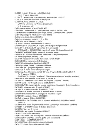 ELOSOS m. swan. OI p.a. elu I eala (cf Lat. olor)
Here? W alarch B alarc'h id.
ELOWIDÛ f. knowing how to do. I ealadha g. ealadhan (art) cf LÂYET
ELUKOS m. paean. OI ilach ulach W elwch (< OI)
ELUS much, many. OI il I iol- cf LÂNOS
LÎYÛS ne. LÎIS more. I lia W lliaws B lies (much)
cf OI lir (as many as)
EMBI reflexive preverb. W ym- (Eriu 28.145f)
EMBI BERET vn EMBIBERTÂ f..plies, practises, plays. OI imb·beir I imirt
EMBI KORITRO vn EMBIKOROS m. brings, carries. OI imme·churetar I iomchar
EMBÎTS f. passage. OI imbath (narrow sea) cf BÎTS
ÊMIS prompt, timely. I éimh (cf ON fimr)
EN in, into (preposition, preverb). I i W yn G in
ENÂKON n. marsh. I eanach cf ONO-
ENDIGNIS f. anvil. OI indeoin I inneoin cf DINGET
EN DLUNGET vn ENDLOUGON n. splits. OI in·dlung as·dloing I ionnlach
EN GABIT vn ENGABAGLÂ f. reproaches. OI in·gaib ingabál
DÎ ENGABIT vn DÎENGABAGLÂ f. wards off, repels. OI ·dingaib I diongbháil
EN GNINUT vn ENGNOYON n. knows. OI ·enggnatar engne
EN GRENDET vn ENGRÄNSSMÄN n. persecutes. OI ad·greinn ingreimm
ENI inside (preposition, preverb). CI eni
ENIALTÎ f. maidservant ("reared in the house"). I ionailt cf ALET
ENIBOUDIOS m. man's name. G Eniboudius
ENIBUTÂ f. right/due time. I ionbhaidh cf BIYET
ENIEDON n. place. OI ined I ionad inead cf EDON
ENIGENÂ f. girl. Og inigena I inghean cf GANITRO
ENIGENOS m. man's name. G Enigenus Enignus
ENIQÂ ne.p. face. OI enech d. inchaib OW enep W wyneb B,OC eneb (Eriu 25.261f)
For W wyneb cf ERQOS.
ENIQOKLUTS f. honour ("face fame"). OI eneclann eneclainn (< *eneclú g. eneclann)
ENIQENNI n. brain. I inchinn cf ENQENNION, QENNON
ENI SWETET vn ENISWETON n. blows into, inspires. OI do.infet I tinfeadh
ENISTÎ f. island. I inis W ynys B enez cf ENSTÎ, RIKISTÎ
ENISESKOLANDÂ f. clearing in the sedges, place name. I Ineasclann, Droim Ineasclainne
ENITEQON n. journey, path. OI intech cf TEQET
ENITOGON n. sheath, scabbard. AOI intech cf TOGIT
ENIWÊTROS m. bowels. OI inathar (< *ENUWÊTROS) cf WINAT
EN KORITRO vn ENKOROS m. arranges. OI in·cuirither I eagar
ENKOSQON n. aspect. I éagosc cf ROSQOS
ENKTUS m. slaying. OI écht cf ÄNKEWES
EN LUNGET vn ENLOUGON n. puts in, furnishes with livestock. OI in·loing I eallach
(livestock)
ENQENNION n. brains. W ymennydd B empenn C ympynnyin cf ENIQENNI QENNON
EN QISET vn ENQISTIÛ f. sees. OI do·écai ·déci déicsiu
EN QRINAT buys up. OI in·cren
ENSEDON n. war chariot. G essedum cf SEDET
EN SEKET cuts into/off. I éisceadh
ENSKIYON n. moon ("the shadowy one"). OI éisce ésca I éasca cf SKÂTUS
EN SNADET vn ENSNADÂ f. inserts, grafts. OI in·snadat esnid
ENSTÎ f. track. I éis cif ENISTÎ, RIKISTÎ
EN TAUSET hears. OI in·tuaisi vn éitsecht I éisteacht
EN TÂYET obtains. OI ad·cota ·éta vn éit I féad-
 