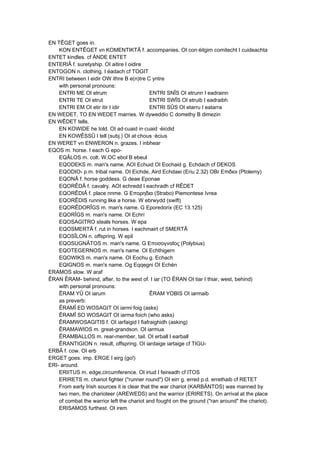 EN TÊGET goes in.
KON ENTÊGET vn KOMENTIKTÂ f. accompanies. OI con·éitgim comitecht I cuideachta
ENTET kindles. cf ÄNDE ENTET
ENTERIÂ f. suretyship. OI aitire I oidire
ENTOGON n. clothing. I éadach cf TOGIT
ENTRI between I eidir OW ithre B e(n)tre C yntre
with personal pronouns:
ENTRI ME OI etrum ENTRI SNÎS OI etrunn I eadrainn
ENTRI TE OI etrut ENTRI SWÎS OI etruib I eadraibh
ENTRI EM OI etir itir I idir ENTRI SÛS OI etarru I eatarra
EN WEDET, TO EN WEDET marries. W dyweddio C domethy B dimezin
EN WÊDET tells.
EN KOWIDE he told. OI ad·cuaid in·cuaid ·éicdid
EN KOWÊSSÛ I tell (subj.) OI at·chous ·écius
EN WERET vn ENWERON n. grazes. I inbhear
EQOS m. horse. I each G epo-
EQÂLOS m. colt. W,OC ebol B ebeul
EQODEKS m. man's name. AOI Echuid OI Eochaid g. Echdach cf DEKOS
EQODIO- p.m. tribal name. OI Eichde, Aird Echdaei (Eriu 2.32) OBr Επιδιοι (Ptolemy)
EQONÂ f. horse goddess. G deae Eponae
EQORÊDÂ f. cavalry. AOI echredd I eachradh cf RÊDET
EQORÊDIÂ f. place nnme. G Επορηδια (Strabo) Piemontese Ivrea
EQORÊDIS running like a horse. W ebrwydd (swift)
EQORÊDORÎGS m. man's name. G Eporedorix (EC 13.125)
EQORÎGS m. man's name. OI Echrí
EQOSAGITRO steals horses. W epa
EQOSMERTÂ f. rut in horses. I eachmairt cf SMERTÂ
EQOSÎLON n. offspring. W epil
EQOSUGNÂTOS m. man's name. G Εποσογναtος (Polybius)
EQOTEGERNOS m. man's name. OI Echthigern
EQOWIKS m. man's name. OI Eochu g. Echach
EQIGNOS m. man's name. Og Eqqegni OI Echén
ERAMOS slow. W araf
ÊRAN ÊRAM- behind, after, to the west of. I iar (TO ÊRAN OI tiar I thiar, west, behind)
with personal pronouns:
ÊRAM YÛ OI iarum ÊRAM YOBIS OI iarmaib
as preverb:
ÊRAMÎ ED WOSAGIT OI iarmi·foig (asks)
ÊRAMÎ SO WOSAGIT OI iarma·foich (who asks)
ÊRAMWOSAGITIS f. OI iarfaigid I fiafraighidh (asking)
ÊRAMAWIOS m. great-grandson. OI iarmua
ÊRAMBALLOS m. rear-member, tail. OI erball I earball
ÊRANTIGION n. result, offspring. OI iardaige iartaige cf TIGU-
ERBÂ f. cow. OI erb
ERGET goes. imp. ERGE I eirg (go!)
ERI- around.
ERIITUS m. edge,circumference. OI iriud I feireadh cf ITOS
ERIRETS m. chariot fighter ("runner round") OI eirr g. erred p.d. errethaib cf RETET
From early Irish sources it is clear that the war chariot (KARBÄNTOS) was manned by
two men, the charioteer (AREWEDS) and the warrior (ERIRETS). On arrival at the place
of combat the warrior left the chariot and fought on the ground ("ran around" the chariot).
ERISAMOS furthest. OI irem
 