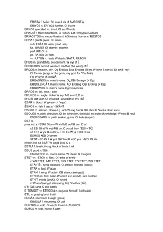 ERISTÂ f. belief. OI iress I iris cf AMERISTÂ
ERIYÛS n. ERIYOS further. OI iriu ire
ERKOS speckled, m. trout. OI erc W erch
ERKUNÎ f. Harz mountains. G *Erkunî Lat Hercynia (Caesar)
ERIROSTOS m. moory foreland. AOI eirros I iorras cf ROSTOS
ERNAT grants,gives. OI ernes
sub. ERÂT OI ·áera (read ·era)
fut. IBRÂST OI ebarth-i ebarthir
perf. ÎRE OI ·ír
pp. RATOS OI ·rath
vn. RATON n. I rath W rhad cf RÂTÂ, RATON
ÊROS m. grandchild, descendent. W wyr cf Ê
ÊROTEROS behind, western I iarthar (the west) cf Ê
ERQOS n. heaven, sky. Og Eracias Erca Erccias OI erc W wybr B ebr (cf Sk arká- ray)
OI Elcmar (judge of the gods, sky god; for *Erc Már)
For W wybr cf ENIQÂ
ERQAGNOS m. man's name. Og,OBr Ercagni (< Og)
ERQOLENGÂ f. man's name. AOI Ercleng OBr Ercilingi (< Og)
ERQOWIKS m. man's name Og Ercaviccas
ERROS m. tail, arse. I earr
ERUROS m. eagle. I iolar W eryr MB erer B,C er
ERUTI last year. OI innuraid I anuraidh cf WETSÎ
ESAR n. blood. W gwyar (< *wyar)
ÊSKOS m. fish. I iasc cf ISKÄNT
ESOKS m. salmon. OI eo é g. iach W eog B eok OC ehoc G *esoks LLat. esox
ESOLOS m. path, direction. OI éol (direction, district) I eol eolas (knowledge) W heol B heul
ESOLOSAGS m. path seeker, guide. OI éola (expert)
EST is.
pres.ind. s1 ESMI OI am W wyf MB ouff B oun C of
s2 ESI OI at W wyt MB out C os (all from *ESI + TÛ)
s3 EST W yw B eo C yu +ED I is W ys +SO OI as
ESMOS +ED OI ammi
SENT +ED OI it W ynt OW hint B int C yns +IYOI OI ata
imperf.ind. s3 ESÂT W oedd B oa C o
ÊSTLÂ f. leash, thong, flock of birds. I iall
ESUS good. cf SU-
ESUGENOS m. man's name. W Owain G Esugeni
ETET vn. -ETON n. flies. OI ·etha W ehed-
cf AD ETET, ATE ETET, EKS ETET, TO ETET, WO ETET
ETÄNTÎ f. flying creature. OI ethait I feithide (insect)
ETAR n. bird. W adar
ETANÎ f. wing. W adain OB attanoc (winged)
ETNOS m. bird. I éan W edn B evn ein MB ezn C ethen
ETNÎT treads (cock). OI iunaid
cf W adaf (wing) I eite (wing, fin) OI eithre (tail)
ETI (QE) and. G etic eððic
Ê TONGET vn ÊTEGON n. perjures himself. I éitheach
ÊTU n. grazing land. I iath
EUGÂ f. interment. I uagh (grave)
EUGSLÂ f. mourning. OI uall
EUKTUS m. cold. OI uacht I fuacht cf UGROS
EUTUS m. fear, horror. I uath
 