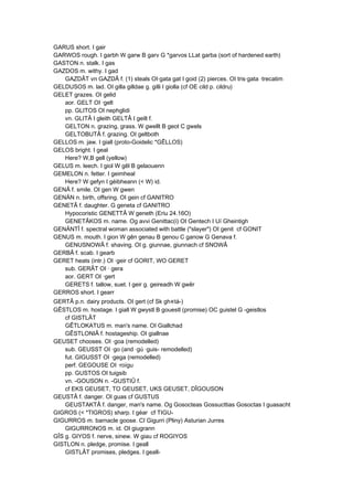 GARUS short. I gair
GARWOS rough. I garbh W garw B garv G *garvos LLat garba (sort of hardened earth)
GASTON n. stalk. I gas
GAZDOS m. withy. I gad
GAZDÂT vn GAZDÂ f. (1) steals OI·gata gat I goid (2) pierces. OI tris·gata ·trecatim
GELDUSOS m. lad. OI gilla gilldae g. gilli I giolla (cf OE cild p. cildru)
GELET grazes. OI gelid
aor. GELT OI ·gelt
pp. GLITOS OI nephglidi
vn. GLITÂ I gleith GELTÂ I geilt f.
GELTON n. grazing, grass. W gwellt B geot C gwels
GELTOBUTÂ f. grazing. OI geltboth
GELLOS m. jaw. I giall (proto-Goidelic *GÊLLOS)
GELOS bright. I geal
Here? W,B gell (yellow)
GELUS m. leech. I giol W gêl B gelaouenn
GEMELON n. fetter. I geimheal
Here? W gefyn I géibheann (< W) id.
GENÂ f. smile. OI gen W gwen
GENÄN n. birth, offsring. OI gein cf GANITRO
GENETÂ f. daughter. G geneta cf GANITRO
Hypocoristic GENETTÂ W geneth (Eriu 24.16O)
GENETÂKOS m. name. Og avvi Genittac(i) OI Gentech I Uí Gheintigh
GENÄNTÎ f. spectral woman associated with battle ("slayer") OI genit cf GONIT
GENUS m. mouth. I gion W gên genau B genou C ganow G Genava f.
GENUSNOWÂ f. shaving. OI g. giunnae, giunnach cf SNOWÂ
GERBÂ f. scab. I gearb
GERET heats (intr.) OI ·geir cf GORIT, WO GERET
sub. GERÂT OI · gera
aor. GERT OI ·gert
GERETS f. tallow, suet. I geir g. geireadh W gwêr
GERROS short. I gearr
GERTÂ p.n. dairy products. OI gert (cf Sk gh«tá-)
GÊSTLOS m. hostage. I giall W gwystl B gouestl (promise) OC guistel G -geistlos
cf GISTLÂT
GÊTLOKATUS m. man's name. OI Giallchad
GÊSTLONIÂ f. hostageship. OI giallnae
GEUSET chooses. OI ·goa (remodelled)
sub. GEUSST OI ·go (and ·gú ·guis- remodelled)
fut. GIGUSST OI ·gega (remodelled)
perf. GEGOUSE OI ·roígu
pp. GUSTOS OI tuigsib
vn. -GOUSON n. -GUSTIÛ f.
cf EKS GEUSET, TO GEUSET, UKS GEUSET, DÎGOUSON
GEUSTÂ f. danger. OI guas cf GUSTUS
GEUSTAKTÂ f. danger, man's name. Og Gosocteas Gossucttias Gosoctas I guasacht
GIGROS (< *TIGROS) sharp. I géar cf TIGU-
GIGURROS m. barnacle goose. CI Gigurri (Pliny) Asturian Jurres
GIGURRONOS m. id. OI giugrann
GÎS g. GIYOS f. nerve, sinew. W giau cf ROGIYOS
GISTLON n. pledge, promise. I geall
GISTLÂT promises, pledges. I geall-
 