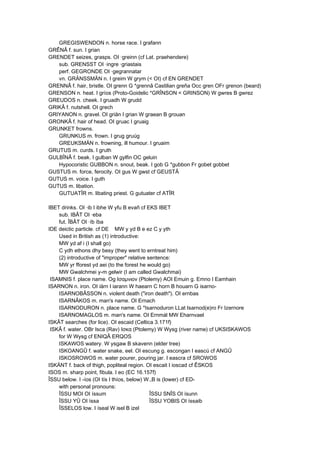 GREGISWENDON n. horse race. I grafann
GRÊNÂ f. sun. I grian
GRENDET seizes, grasps. OI ·greinn (cf Lat. praehendere)
sub. GRENSST OI ·ingre ·griastais
perf. GEGRONDE OI ·gegrannatar
vn. GRÄNSSMÄN n. I greim W grym (< OI) cf EN GRENDET
GRENNÂ f. hair, bristle. OI grenn G *grennâ Castilian greña Occ gren OFr grenon (beard)
GRENSON n. heat. I gríos (Proto-Goidelic *GRÎNSON < GRINSON) W gwres B gwrez
GREUDOS n. cheek. I gruadh W grudd
GRIKÂ f. nutshell. OI grech
GRIYANON n. gravel. OI griän I grian W graean B grouan
GRONKÂ f. hair of head. OI gruac I gruaig
GRUNKET frowns.
GRUNKUS m. frown. I grug gruúg
GREUKSMÄN n. frowning, ill humour. I gruaim
GRUTUS m. curds. I gruth
GULBÎNÂ f. beak. I gulban W gylfin OC geluin
Hypocoristic GUBBON n. snout, beak. I gob G *gubbon Fr gobet gobbet
GUSTUS m. force, ferocity. OI gus W gwst cf GEUSTÂ
GUTUS m. voice. I guth
GUTUS m. libation.
GUTUATÎR m. libating priest. G gutuater cf ATÎR
IBET drinks. OI ·ib I ibhe W yfu B evañ cf EKS IBET
sub. IBÂT OI ·eba
fut. ÎBÂT OI ·íb íba
IDE deictic particle. cf DE MW y yd B e ez C y yth
Used in British as (1) introductive:
MW yd af i (I shall go)
C ydh ethons dhy besy (they went to erntreat him)
(2) introductive of "improper" relative sentence:
MW yr fforest yd aei (to the forest he would go)
MW Gwalchmei y-m gelwir (I am called Gwalchmai)
ISAMNIS f. place name. Og Ισαμνιον (Ptolemy) AOI Emuin g. Emno I Eamhain
ISARNON n. iron. OI iärn I iarann W haearn C horn B houarn G isarno-
ISARNOBÂSSON n. violent death ("iron death"). OI ernbas
ISARNÂKOS m. man's name. OI Ernach
ISARNODURON n. place name. G *Isarnoduron LLat Isarnod(e)ro Fr Izernore
ISARNOMAGLOS m. man's name. OI Ernmál MW Eharnvael
ISKÂT searches (for lice). OI escaid (Celtica 3.171f)
ISKÂ f. water. OBr Isca (Rav) Ισκα (Ptolemy) W Wysg (river name) cf UKSISKAWOS
for W Wysg cf ENIQÂ ERQOS
ISKAWOS watery. W ysgaw B skavenn (elder tree)
ISKOANGÛ f. water snake, eel. OI escung g. escongan I eascú cf ANGÛ
ISKOSROWOS m. water pourer, pouring jar. I eascra cf SROWOS
ISKÄNT f. back of thigh, popliteal region. OI escait I ioscad cf ÊSKOS
ISOS m. sharp point, fibula. I eo (EC 16.157f)
ÎSSU below. I -íos (OI tís I thíos, below) W.,B is (lower) cf ED-
with personal pronouns:
ÎSSU MOI OI íssum ÎSSU SNÎS OI ísunn
ÎSSU YÛ OI íssa ÎSSU YOBIS OI íssaib
ÎSSELOS low. I íseal W isel B izel
 