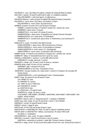 KALIÂKOS m. cock. Og Caliaci OI cailech I coileach W ceiliog B kilheg C kullyek
KALLION n. testicle. OI caull W caill B kell G callio- cf I coilleadh (castrate)
KALLION MARKÎ n. colt's foot (plant). G calliomarcus
KAILMIOS effective. I calma (brave) W celfydd OB celmed B kalvez (carpenter)
KALUNOS m. man's name. Og Caluno- OI Caulann I Culann
KALUNOWIKS m. man's name. Og Calunovic(a)
KAMBOS crooked. OI camb I,W,C cam B kamm G kambo-
KAMBÂ f. crooked one (leg). G *kambâ Fr jambe Occ. camba Cat. cama
KAMBÂKÂ f. place name. I Camach
KAMBASTUS m. river bend. OI Camas W camas
KAMBODÛNON n. place name. G Καμβοδουνον (Strabo) German Kempten
KAMBOLEKTRO- p.m. tribal name. G Cambolectri
KAMBORITUS m. crooked ford, place name. G *Kamboritus LLat Cambortus Fr
Chambord
KAMULOS m. a god. I Cumhall G deo Marti Camulo
KAMULODÛNON n. place name. OBr Camulodunum (Tacitus)
KAMULOGENOS m. man's name. G Camulogenus (Caesar)
KAMULOGNÂTOS m. man's name. G f. Camulognata
KAMULORÎGS m. man's name. G Camulorici OBr Camulorigi
KAMBIT bends. G *kambit LLat cambiare Fr changer Occ. cambiar Cat. canviar
KAMBETÂ f. felloe. G *kambetâ B kammet F jante Occ canta
KAMUS g. KAMUSOS n. sadness. I cumha MB caffou B kañv
KAMUSELÂ f. drudge, slave girl. I cumhal
KANAWÛ m. whelp, cub. OI cano I cana W cenau p. cenawon
KANDOS white, bright. W cann (cf Lat. candidus)
KANDÎNÂ f. leek. I caineann W cennin
KANDODUBROS m river Occ. Candesobre (Tarn)
KANEQON n. lanugo of plants, lint, cotton down. I canach G *kanepon Gk κανναβις OE
henep (hemp)
KANEQOSEDLON n. a lint (upholstered?) chair. G kanekosedlon
KANET sings. OI canaid W canu B kanañ C kane
sub. KANÂT OI ·cana
fut. KIKNÂST OI ·cechna
aor. KANT W cant s1 MW keint
perf. KEKANE OI ·cechain
pp. KANTOS OI cete
vn. KANTLON n. OI cétal W cathl
KANONTS m. singer. OI cano g. canat
cf AD KANET, ARE KANET, DÎ KANET, DRISTIKKÛ, KON KANET, WER KANET, WO
KANET, WOKLIYOKKÛ
KANGÎNÂ f. lawsuit, claim, a "stepping forward". I caingean cf KENGET
KANIS new, fresh, pretty. OI cain W cain B ken I caoin (< W) cf KENET
KÄNKSALÎ f. armpit. W cesail B kazel C kazal
KÄNKÛ f. branch. I géag W cainc
KÄNTÂ with. OI cét- OW cant W gan B gant C gans
KÄNTÂ BIYET vn KÄNTÂBUTÂ f. feels. OI céta.bí cétbuid I céadfaidh (sense)
KÄNTÂ LINAT vn KÄNTÂLÎTIS f. follows, accompanies. W canlyn- MW canlit
OI cétluth m. cohabitation
KÄNTÂSEDON n. seat, couch. OI cétad cf SEDON
KÄNTON n. hundred. I céad W cant B kant C cans CI cantom
KÄNTION n. assembly (a hundred). I céide OBr *Cantion Cantium (Caesar)
KANTOS m. edge, corner. OI cét (round stone pillar) W cant (rim, tyre, dome) B kant (disk) G
 