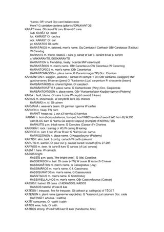 *kanto- OFr chant Occ cant Italian canto
Here? G cantalon cantena (pillar) cf DRUKANTOS
KARÂT loves. OI caraid W caru B karet C care
sub. KARÂT OI ·carat
fut. KIKRÂST OI ·cechra
aor. KARAST OI ·car
pp KARATOS OI carthi
KARATÂKOS m. beloved, man's name. Og Carrttacc I Carthach OBr Caratacus (Tacitus)
W Caradog
KARANTS m. friend, relative. I cara g. carad W câr p. ceraint B kar p. kerent
cf ÄNKARANTS, EKSKARANTS
KARANTION n. friendship, treaty. I cairde MW cerennydd
KARANTÂKOS m. man's name. OBr Carantacus OW Carantauc W Carannog
KARANTORÎGS m. man's name. OBr Carantorius
KARANTOMAGOS n. place name. G Carantomago (TP) Occ. Crantom
KARBÄNTON n. waggon, jawbone. I carbad W cerbyd (< OI) OBr carbanto- (waggon) MW
gorcharvaneu B karvan (jaws) G *karbanton LLat. carpentum Fr charpente (beam)
KARBÄNTÂKOS m. chariot fighter. OI cairptech
KARBÄNTORÂTIS f. place name. G Carbantorate (Pliny) Occ. Carpentràs
KARBÄNTORÎGION n. place name. OBr *Karbantorîgion Καρβαντoριγon (Ptolemy)
KARIÂ i. fault, blame. OI caire I coire W cerydd caredd B karez
KARIOS m. shoemaker. W cerydd B kere OC chereor
KARIAMÛ m. id. OI cairem
KARMANÂ i. weaver's beam. OI garman I garma W carfan
KARNON n. heap. I,W carn
KARNÎT heaps up. L aor.s3 karnitu p3 karnitus
KARNU n. horn (horn substance, trumpet; hoof WBC handle of sword WC horn B) W,OC
carn B,OC karn G *karnu Gk καρνον καρνυξ (trumpet) cf KERNUTOS
KARNUTÎS p.m. tribal name. G Carnutes (Caesar) Fr Chartres
KARRIKÂ f. rock. I carrag (< W) W carreg B karreg
KARROS m. cart. I carr W car B karr G *karros Lat. carrus
KARRODÛNON n. place name. G Καρρoδouνoν (Ptolemy)
KARTIS f. skin, bark. I coirt g. cartach W carth (oakum)
KARUTS m. warrior. OI caur cur g. caurad curad I curadh (Eriu 27.28f)
KARWOS m. deer. W carw B karv G carvos (cf Lat. cervus)
KASNÎ f. hare. W ceinach
KASSIS bright.
KASSÎS p.m. gods, "the bright ones". G (dis) Cassibus
KASSIERGON n. hail. OI casar (< W) W cesair B kazarc'h C keser
KASSIGNÂTOS m. man's name. G Cassignatus (Livy)
KASSIMÂROS m. man's name. G f. Cassimara
KASSISURÂTOS m. man's name. G Cassisuratos
KASSITALUS m. man's name. G Κασσιταλoς
KASSIWELLAUNOS m. man's name. OBr Cassivellaunus (Caesar)
KASSIS f. hatred. OI caiss cf ADKASSIS, KÂDOS
KASSOS hateful. W cas B kas
KATÊGÂ f. trespass, fine for trespass. OI cathach p. caithge(a) cf TÊGET
KATENON n. plant name (genevrier oxycèdre). G *katenon LLat catanum Occ. cade
KATENIÂ f. arbutus. I caithne
KATÎT consumes. OI ·caithi I caith-
KÂTOS wise, holy. OI cáth
KATROS strong. W cadr MB kazr B kaer (handsome, fine)
 