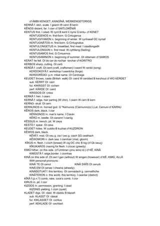 cf ÄMBI KENGET, KANGÎNÂ, WERKENGETORIGS
KENNÂ f. skin, scale. I geann W cenn B kenn
KÊNOS distant, far. I cian cf SAITLOKÊNIÂ
KENTUS first. I céad- W cynt B kent C kyns G kintu- cf KENET
KENTUGENOS m. first-born. G Cintugenus
KENTUGIYAMON n. beginning of winter. W cynhaeaf OC kyniaf
KENTUGNÂTOS m. first-born. G Cintugnatus
KENTULONGETUS m. breakfast, first meal. I céadlongadh
KENTULONGON n. first meal. W cythlwng (fasting)
KENTUSAMOS first. G Cintusmos
KENTUSAMINON n. beginning of summer. OI cétamain cf SAMOS
KERAT he fell. OI do·cer do·rochair ·torchar cf KORITRO
KERBOS sharp, cutting. OI cerb
KERDÂ f. craft. OI cerd (craft, craftsman) I ceard W cerdd (song)
KERDOKOYÂ f. workshop I ceardcha (forge)
KERDORÎGIO- p.m. tribal name. OI Cerdraige
KEUDET throws, casts (British: walk) OI ·ceird W cerdded B kerzhout cf WO KERDET
sub. KERRT OI ·ceirr
fut. KIKRISST OI ·cicherr
perf. KÂRDE OI ·caird
KRISSOS OI ·cress
KERKÂ f. hen. I cearc
KERNÂ f. edge, hair parting (W chin). I cearn W cern B kern
KERNO- skull. OI cern
KERNUNOS m. horned god. G *Kernunos (C)ernunno(s) LLat. Cernuni cf KARNU
KÊROS dark, black. I ciar
KÊRAGNOS m. man's name. I Ciarán
KÊRÛ m. beetle. OI ciarainn I ciaróg
KÊSSUS m. trench, pit. W cwys
KESTÂ f. spear. OI cess
KEUDET hides. W cuddio B kuzhat cf KUZDRON
KÊWOS dark, black.
KÊWÎ f. mist. OI ceu g. cia I ceo g. ciach SG ceathach
KÊWOMORI n. dark sea. I ciamhair (mist, gloom)
KÎKUS m. flesh. I cíoch (breast) W cig OC chic B kig (cf Gk κικuς)
KÎKUKAROS craving for flesh. I cíocar (greedy)
KIMÛ hither, on this side. (cf Umbrian çimu simo id.) cf KÊ, KINÂ
KIMÛSTÂ f. edge,border. I ciomhas
KINÂ on this side of. OI cen I gan (without) W amgen (however) cf KÊ, KIMÛ, ALLÂ
With personal pronouns:
KINÂ TE OI cenut KINÂ SWÎS OI cenuib
KINÂ EM OI cenae I cheana (already)
KINÂDÛTUKÎ f. this territory. OI cennadach g. cennaithche
KINÂTERON n. this world, this territory. I ceantar (district)
KÎRÂ f.(p.n.?) comb, rake, cock's comb. I cíor
KIRUS m. jet. I cior
KIZDOS m. permission, granting. I cead
KIZDNIS yielding. I ciúin (quiet)
KLADET digs. OI ·claid. W claddu B klazañ
sub. KLASST OI ·clasat
fut. KIKLASSET OI ·cichlus
perf. KEKLADE OI ·cechlaid
 