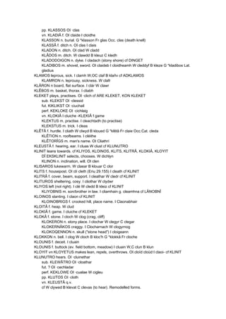 pp. KLASSOS OI ·clas
vn. KLADIÂ f. OI claide I cloidhe
KLASSON n. burial. G *klasson Fr glas Occ. clas (death knell)
KLASSÂ f. ditch n. OI clas I clais
KLADON n. ditch. OI clad W cladd
KLÂDOS m. ditch. W clawdd B kleuz C kledh
KLADODOIGON n. dyke. I cladach (stony shore) cf DINGET
KLADIBOS m. shovel, sword. OI claideb I cloidheamh W cleddyf B kleze G *kladibos Lat.
gladius
KLAMOS leprous, sick. I clamh W,OC claf B klañv cf ADKLAMOS
KLAMRON n. leprousy, sickness. W clafr
KLÂRON n board, flat surface. I clár W clawr
KLÊBOS m. basket, thorax. I cliabh
KLEKET plays, practises. OI ·clich cf ARE KLEKET, KON KLEKET
sub. KLEKST OI ·clessid
fut. KIKLIKST OI ·ciuchail
perf. KEKLOKE OI ·cichlaig
vn. KLOKIÂ I cluiche -KLEKIÂ f game
KLEKTUS m. practise. I cleachtadh (to practise)
KLEKSTUS m. trick. I cleas
KLÊTÂ f. hurdle. I cliath W clwyd B kloued G *klêtâ Fr claie Occ.Cat. cleda
KLÊTION n. roofbeams. I cléithe
KLÊTORÎGS m. man's name. OI Cliathrí
KLEUSTÂ f. hearing, ear. I cluas W clust cf KLUNUTRO
KLINIT leans towards. cf KLIYOS, KLOINOS, KLITS, KLITRÂ, KLOKIÂ, KLOYIT
DÎ EKSKLINIT selects, chooses. W dichlyn
KLINON n. inclination, will. OI clen
KLISAROS lukewarm. W claear B klouar C clor
KLITS f. housepost. OI clí cleth (Eriu 29.155) I cleath cf KLINIT
KLITRÂ f. cover, beam, support. I cleathar W cledr cf KLINIT
KLITUROS sheltering, cosy. I cliothar W clydwr
KLIYOS left (not right). I clé W cledd B kleiz cf KLINIT
KLIYOBNIS m. son/brother in law. I cliamhain g. cleamhna cf LÂNOBNÎ
KLOINOS slanting. I claon cf KLINIT
KLOINOBRIGS f. crooked hill, place name. I Claonabhair
KLOITÂ f. heap. W clud
KLOKIÂ f. game. I cluiche cf KLEKET
KLOKÂ f. stone. I cloch W clog (crag, cliff)
KLOKERON n. stony place. I clochar W clegyr C clegar
KLOKERNÂKOS craggy. I Clocharnach W clogyrnog
KLOKOQENNON n. skull ("stone head") I cloigeann
KLOKKON n. bell. I clog W cloch B kloc'h G *klokkâ Fr cloche
KLOUNIS f. deceit. I cluain
KLOUNIS f. buttock (ev. field bottom, meadow) I cluain W,C clun B klun
KLOYIT vn KLOYETUS makes lean, repels, overthrows. OI cloïd cloüd I claoi- cf KLINIT
KLUNUTRO hears. OI ·cluinethar
sub. KLEWÂTRO OI ·cloathar
fut. ? OI ·cechladar
perf. KEKLOWE OI ·cualae W cigleu
pp. KLUTOS OI ·cloth
vn. KLEUSTÂ q.v.
cf W clywed B klevat C clevas (to hear). Remodelled forms.
 