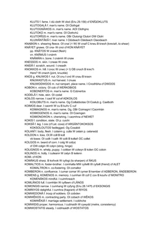 KLUTS f. fame. I clú cloth W clod (Eriu 29.156) cf ENÎQOKLUTS
KLUTOGALÂ f. man's name. OI Clothgal
KLUTOGNÂWOS m. man's name. AOI Clothgno
KLUTOKÛ m. man's name. OI Clothchú
KLUTORÎGS m. man's name. OBr Clutorigi Clutori OW Clotri
KLUWÄNTÂKÂ f. river name. I Clóideach Cláideach Claoideach
KNABION n. shearing fleece. OI cnaí (< W) W cnaif C kneu B kreoñ (kreviañ, to shear)
KNÂYET gnaws. OI cna- W cnoi cf KON KNÂYET
pp. KNÂTOS W cnawd (flesh)
vn. KNÂMUS I cnámh
KNÂMÄN n. bone. I cnáimh W cnaw
KNESSOS m. skin. I cneas W cnes
KNIDÂ f. scratch, wound. I cneadh
KNOKKOS m. hill. I cnoc W cnwc (< I) OB cnoch B krec'h
Here? W cnwch (joint, knuckle)
KNÛS g. KNUWOS f. nut. OI cnu I cnó W cnau B kraon
KNUWASTUS m. nut harvest. I cnuas
KNUWODWOOS m. nut rampart, place name. I Cnodhbha cf DWOOS
KOBON n. victory. OI cob cf WERKOBIOS
KOBONERTOS m. man's name. G Cobnertos
KODELÂ f. hide, skin. OI codal
KOILOS narrow. I caol W cul ef ADKOILOS
KOILOBUTS m. man's name. Og Coillabbotas OI Coelub g. Caelboth
KOIMOS dear. I caomh W cu B kuñv C cuf
KOIMAGNOS m. man's name. Og, OBr Coimagni I Caomhán
KOIMOGENOS m. man's name. OI Coemgen
KOIMONOWON n. cherishing. I caomhna cf NEWET
KOKIS f. condition, state. OI p. cuichi
KOKSÂ f. leg. I cos (cf Lat. coxa) cf ARGÄNTOKOKSOS
KOKSOLOUTOS fastlegged. Og Cosaloti
KOLANÎ f. body, flesh. I colainn g. colla W celain p. celanedd
KOLDON n. loss. OI,W coll B koll
vb loses: OI coill- I caill- W coIli B kollañ OC collet
KOLGOS m. beard of corn. I colg W col(a)
cf OW colgin W colyn (sting, hinge)
KOLIGNOS m. whelp, puppy. I coiléan W colwyn B kolen OC coloin
KOLINOS m. holly. I cuileann W celyn B kelenn
KOM- cf KON
KOMÂKUS sharp. B koñvok W cyfogi (to sharpen) cf ÂKUS
KOMALTIOS m. foster-brother. I comhalta MW cyfeillt W cyfaill (friend) cf ALET
KOMALTRON n. co-fostering. OI comaltor
KOMBERON n. confluence. I cumar comar W cymer B kember cf ADBERON, ÄNDEBERON
KOMENS g. KOMENOS m. memory. I cumhan W cof C cov B kouñv cf MONITRO
KOMENÂKOS mindful. I cuimhneach
KOMLÂNOS full. I comhlán W cyflawn cf LÂNOS
KOMONGIS narrow. I cumhang W cyfyng (Eriu 28.147f) cf EKSONGIS
KOMRIYOS delightful. I cumhra (fragrant) cf RIYOS
KOMWEDONÂ f. troop of soldiers. OI coibden
KOMWÊKOS m. contracting party. OI cobach cf WÊKOS
KOMWÊKIÂ f. marriage settlement. I coibhche
KOMWIDIS proper, harmonious. I cubhaidh W cywydd (metre, consistency)
KOMWOSTATIS steady. I cobhsaidh cf WOSTATOS
 