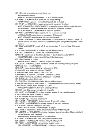 KON KON- with (preposition, preverb). OI co I go
with personal pronouns:
KOM TÛ OI cono conu (remodelled) KOM TOBIS OI condaib
KON ÄNKET vn KOMÄNKON n. is able. OI con·icc I cumhang
KOMÄNKTION n. power. I cumhachta W cyfoeth OC chefuidoc
KON ARKET vn KOMARKON n. greets, enquires. OI comaircim W cyfarch
WRIT KOMARKET vn WRITKOMARKON n. consults, inquires. OI fris·comairc frecmarc
WO KOMARKET vn WOKOMARKON n. inquires. OI fo·comairc fochmarc
TO KOMARKET vn TOKOMARKON n. woos. OI tochmarc
KON AWET vn KOMAWETUS m. protects. OI con·oí comad I comhad
WER KOMAWET retains, keeps in possession. OI for·comai
WRIT KOMAWET guards against. OI fris·comai frecomét
KON BERET vn KOMBRITÂ f. takes, vn KOMBERTÂ f. conceives, vn KOMBRIS f. helps. OI
cobrith combart con.berad (conceives) I cobhair W cymer- cymryd MB compred C kemer-
kemeres
KON BINAT vn KOMBIYON n. cuts off. OI con·ben cuimbae W cymyn- (hews) B kemener
(tailor)
KON BONGET vn KOMBOGON n. breaks. OI con·boing I comach
KON DÂLÎT vn KONDÂLIS f. divides. OI ·condlaither condáil
KONDÂTIS f. confluence. G Condâtem, Condate Fr Condé Occ Condat cf DIDÂT
KONDÂTOMAGOS n. place name (Milhau). G Condatomagus
KON DAWET ignites. W cynnau
KONDAUTON n. firewood. I connadh W cynnud B keuneud
KON DELGET vn KONDELGON n. maintains, upholds. OI coindelg (contract) W cynnal
KONDELIS dear. I connail cf DELIS
KONDEMÂ f. house-sharing, billeting. I coinneamh cf DAM-
KONDIKSIÛ f. face, aspect. OI cuinsiu cf DINGET
KONDOS m. good sense, head. OI conn cf DEDET
KONDÛRATUS m. contract. OI cundrath I conradh cf DÛROS
KON GABIT vn KONGABAGLÂ holds. OI con·gaib I congbháil
KON GARIT calls, orders. OI con·gair
KON GNIYET vn KONGNÎMUS m. helps. OI con·gní I cungnamh
KONGONETODUBNOS m. man's name. G Congonnetodubni Conconnetodumno (Caesar)
KONGONION n. antlers, horns. I congna cf GONIT
KONGONOKNESSOS m. horn skin. OI conganchness
KONGÛ f. yoke. OI p. cunga I cuing (cf Lat. cingere?)
KON KANET vn KONKANTLON n. sings together, agrees. OI con·canat I coigeadal
KONKATUS m. war, battle. I cogadh W cyngad
KON KELET hides. OI con·ceil I coigilt
KON KLADET digs, excavates. OI con·claid
KON KLEKET vn KONKLEKIÂ f. dashes, tosses. OI con·clich cuclige
KON KNÂYET vn KONKNÂMUS m. chews, gnaws. OI con·cná I cognamh
KON KORITRO contracts (legally). OI con·corad
KONKOROS m. advice. I cogar (whisper) W cyngor
KON LÂYET vn KOMELON n. fulfills. OI con·la I comhall cf AREKOMELON
KON MEDITRO vn KOMMESSUS m. is able, has power over, gives orders. OI con·midethar I
cumas W cymes (due, measure)
KOMMEDÛS g. KOMMEDUSOS m. lord. I coimdhe
KON MELET vn KOMMELTÂ f. rubs. OI cot·meil commilt I cuimilt
KON QÊSLÂT vn KONQÊSLÂ f. mentions. W cymhwyllo cymwyll
KON REGET vn KOMREGNIS f. stretches out corpse, buries.
ARE KOMREGET vn AREKOMREGNIS f. i. W argyfre- argyfrein
 